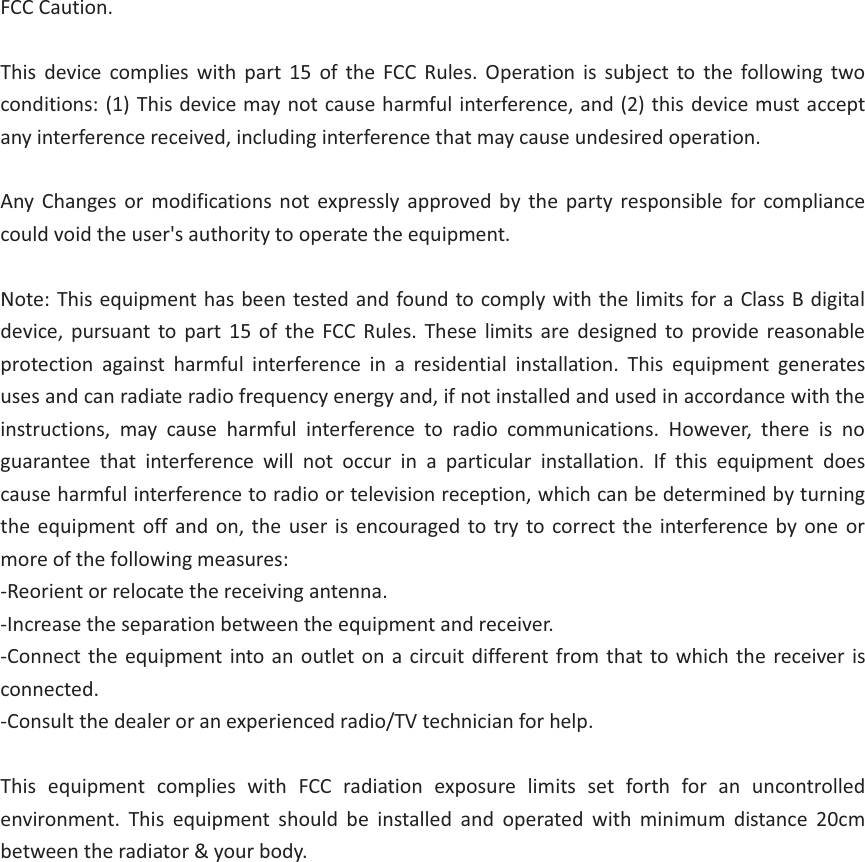 FCC Caution.  This  device  complies  with  part  15  of  the  FCC  Rules.  Operation  is  subject  to  the  following  two conditions: (1) This device may not cause harmful interference, and (2) this device must accept any interference received, including interference that may cause undesired operation.  Any Changes  or  modifications not  expressly approved  by  the  party responsible  for  compliance could void the user&apos;s authority to operate the equipment.  Note: This equipment has been tested and found to comply with the limits for a Class B digital device,  pursuant to  part  15 of  the  FCC Rules.  These  limits  are  designed to  provide  reasonable protection  against  harmful  interference  in  a  residential  installation.  This  equipment  generates uses and can radiate radio frequency energy and, if not installed and used in accordance with the instructions,  may  cause  harmful  interference  to  radio  communications.  However,  there  is  no guarantee  that  interference  will  not  occur  in  a  particular  installation.  If  this  equipment  does cause harmful interference to radio or television reception, which can be determined by turning the  equipment  off and on,  the user  is encouraged  to  try to correct the  interference  by  one or more of the following measures: -Reorient or relocate the receiving antenna. -Increase the separation between the equipment and receiver. -Connect the equipment into an  outlet on a circuit different from that to which  the receiver  is connected. -Consult the dealer or an experienced radio/TV technician for help.  This  equipment  complies  with  FCC  radiation  exposure  limits  set  forth  for  an  uncontrolled environment.  This  equipment  should  be  installed  and  operated  with  minimum  distance  20cm between the radiator &amp; your body. 