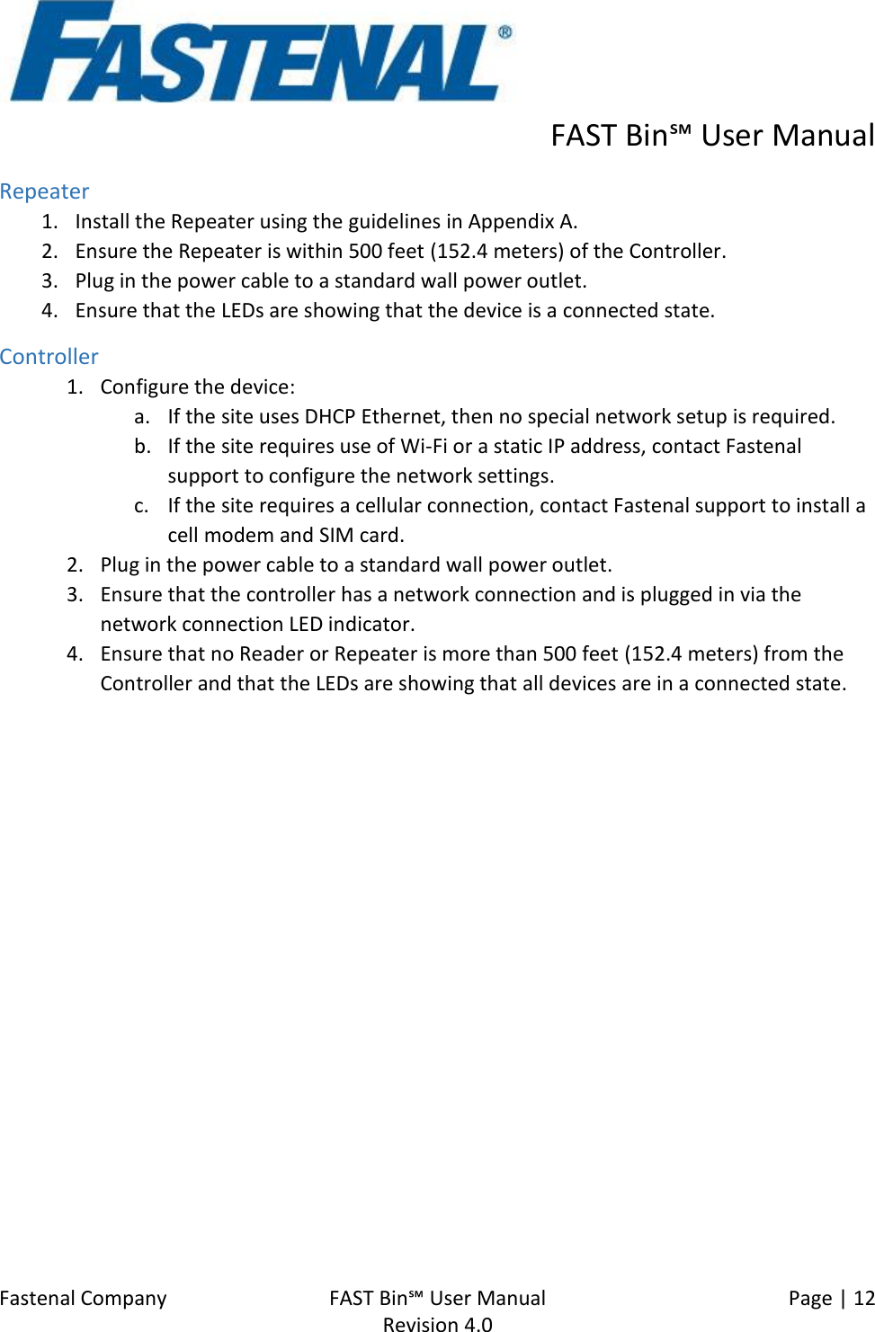      FAST Bin℠ User Manual  Fastenal Company    FAST Bin℠ User Manual   Page | 12   Revision 4.0     Repeater 1. Install the Repeater using the guidelines in Appendix A. 2. Ensure the Repeater is within 500 feet (152.4 meters) of the Controller. 3. Plug in the power cable to a standard wall power outlet. 4. Ensure that the LEDs are showing that the device is a connected state. Controller 1. Configure the device: a. If the site uses DHCP Ethernet, then no special network setup is required. b. If the site requires use of Wi-Fi or a static IP address, contact Fastenal support to configure the network settings. c. If the site requires a cellular connection, contact Fastenal support to install a cell modem and SIM card.  2. Plug in the power cable to a standard wall power outlet. 3. Ensure that the controller has a network connection and is plugged in via the network connection LED indicator. 4. Ensure that no Reader or Repeater is more than 500 feet (152.4 meters) from the Controller and that the LEDs are showing that all devices are in a connected state.  