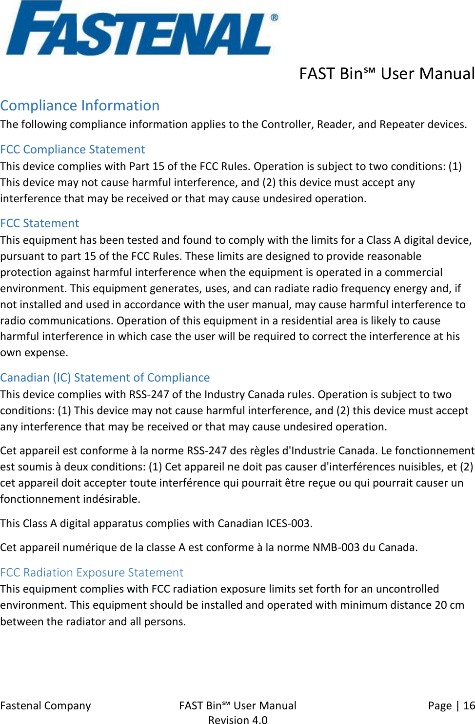      FAST Bin℠ User Manual  Fastenal Company    FAST Bin℠ User Manual   Page | 16   Revision 4.0     Compliance Information The following compliance information applies to the Controller, Reader, and Repeater devices. FCC Compliance Statement This device complies with Part 15 of the FCC Rules. Operation is subject to two conditions: (1) This device may not cause harmful interference, and (2) this device must accept any interference that may be received or that may cause undesired operation. FCC Statement This equipment has been tested and found to comply with the limits for a Class A digital device, pursuant to part 15 of the FCC Rules. These limits are designed to provide reasonable protection against harmful interference when the equipment is operated in a commercial environment. This equipment generates, uses, and can radiate radio frequency energy and, if not installed and used in accordance with the user manual, may cause harmful interference to radio communications. Operation of this equipment in a residential area is likely to cause harmful interference in which case the user will be required to correct the interference at his own expense. Canadian (IC) Statement of Compliance This device complies with RSS-247 of the Industry Canada rules. Operation is subject to two conditions: (1) This device may not cause harmful interference, and (2) this device must accept any interference that may be received or that may cause undesired operation.  Cet appareil est conforme à la norme RSS-247 des règles d&apos;Industrie Canada. Le fonctionnement est soumis à deux conditions: (1) Cet appareil ne doit pas causer d&apos;interférences nuisibles, et (2) cet appareil doit accepter toute interférence qui pourrait être reçue ou qui pourrait causer un fonctionnement indésirable. This Class A digital apparatus complies with Canadian ICES-003. Cet appareil numérique de la classe A est conforme à la norme NMB-003 du Canada. FCC Radiation Exposure Statement This equipment complies with FCC radiation exposure limits set forth for an uncontrolled environment. This equipment should be installed and operated with minimum distance 20 cm between the radiator and all persons.   