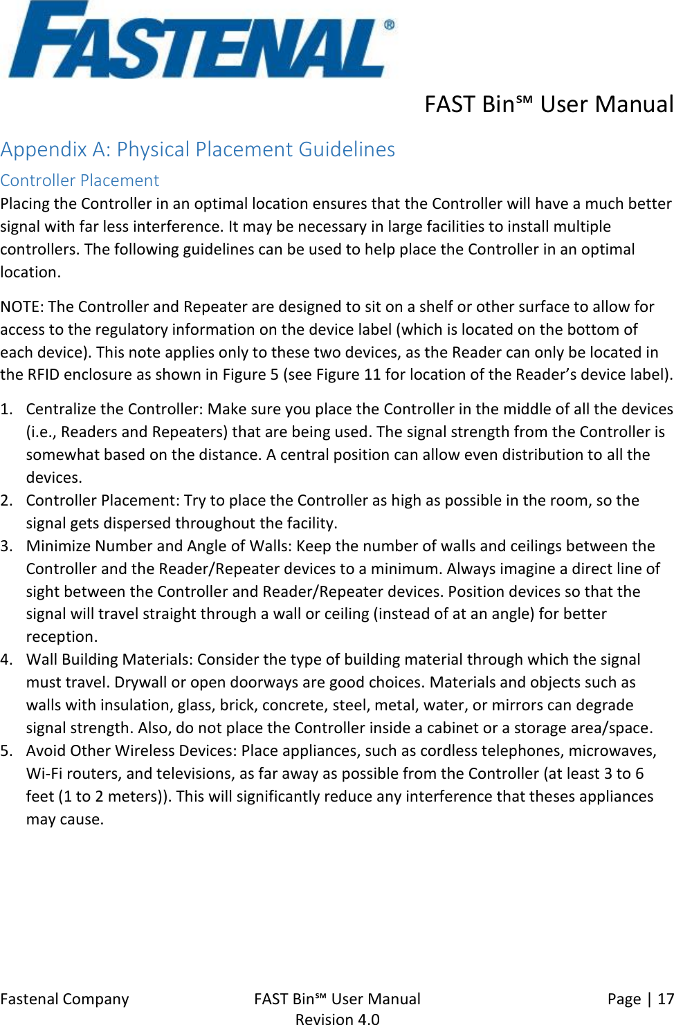      FAST Bin℠ User Manual  Fastenal Company    FAST Bin℠ User Manual   Page | 17   Revision 4.0     Appendix A: Physical Placement Guidelines Controller Placement Placing the Controller in an optimal location ensures that the Controller will have a much better signal with far less interference. It may be necessary in large facilities to install multiple controllers. The following guidelines can be used to help place the Controller in an optimal location. NOTE: The Controller and Repeater are designed to sit on a shelf or other surface to allow for access to the regulatory information on the device label (which is located on the bottom of each device). This note applies only to these two devices, as the Reader can only be located in the RFID enclosure as shown in Figure 5 (see Figure 11 for location of the Reader’s device label). 1. Centralize the Controller: Make sure you place the Controller in the middle of all the devices (i.e., Readers and Repeaters) that are being used. The signal strength from the Controller is somewhat based on the distance. A central position can allow even distribution to all the devices. 2. Controller Placement: Try to place the Controller as high as possible in the room, so the signal gets dispersed throughout the facility. 3. Minimize Number and Angle of Walls: Keep the number of walls and ceilings between the Controller and the Reader/Repeater devices to a minimum. Always imagine a direct line of sight between the Controller and Reader/Repeater devices. Position devices so that the signal will travel straight through a wall or ceiling (instead of at an angle) for better reception. 4. Wall Building Materials: Consider the type of building material through which the signal must travel. Drywall or open doorways are good choices. Materials and objects such as walls with insulation, glass, brick, concrete, steel, metal, water, or mirrors can degrade signal strength. Also, do not place the Controller inside a cabinet or a storage area/space. 5. Avoid Other Wireless Devices: Place appliances, such as cordless telephones, microwaves, Wi-Fi routers, and televisions, as far away as possible from the Controller (at least 3 to 6 feet (1 to 2 meters)). This will significantly reduce any interference that theses appliances may cause. 