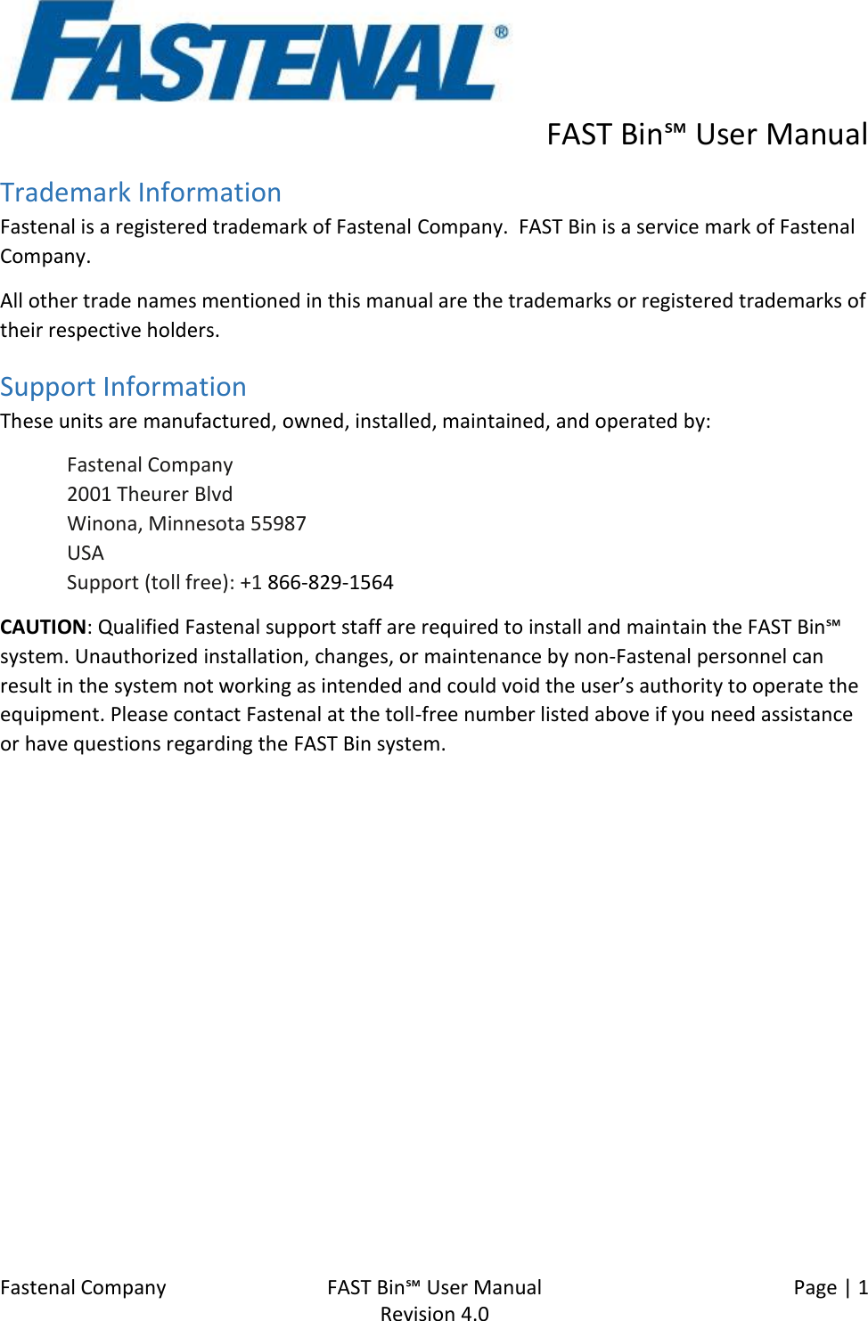      FAST Bin℠ User Manual  Fastenal Company    FAST Bin℠ User Manual   Page | 1   Revision 4.0     Trademark Information Fastenal is a registered trademark of Fastenal Company.  FAST Bin is a service mark of Fastenal Company. All other trade names mentioned in this manual are the trademarks or registered trademarks of their respective holders. Support Information These units are manufactured, owned, installed, maintained, and operated by:  Fastenal Company 2001 Theurer Blvd Winona, Minnesota 55987 USA Support (toll free): +1 866-829-1564 CAUTION: Qualified Fastenal support staff are required to install and maintain the FAST Bin℠ system. Unauthorized installation, changes, or maintenance by non-Fastenal personnel can result in the system not working as intended and could void the user’s authority to operate the equipment. Please contact Fastenal at the toll-free number listed above if you need assistance or have questions regarding the FAST Bin system.   