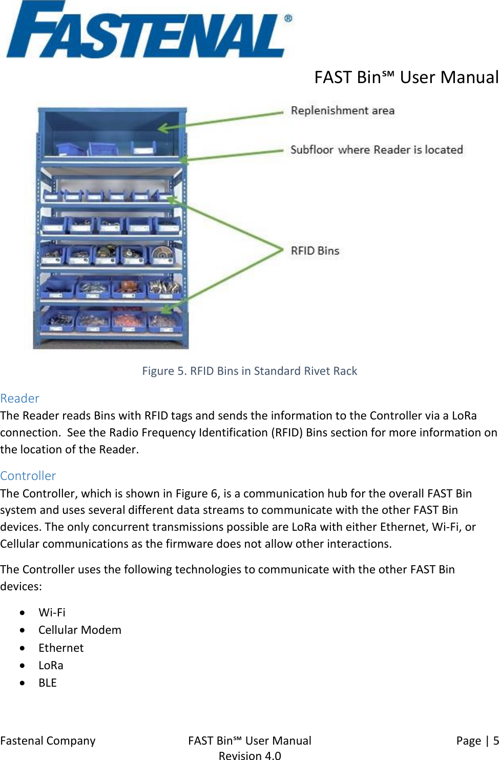      FAST Bin℠ User Manual  Fastenal Company    FAST Bin℠ User Manual   Page | 5   Revision 4.0      Figure 5. RFID Bins in Standard Rivet Rack Reader The Reader reads Bins with RFID tags and sends the information to the Controller via a LoRa connection.  See the Radio Frequency Identification (RFID) Bins section for more information on the location of the Reader. Controller The Controller, which is shown in Figure 6, is a communication hub for the overall FAST Bin system and uses several different data streams to communicate with the other FAST Bin devices. The only concurrent transmissions possible are LoRa with either Ethernet, Wi-Fi, or Cellular communications as the firmware does not allow other interactions. The Controller uses the following technologies to communicate with the other FAST Bin devices: • Wi-Fi  • Cellular Modem • Ethernet • LoRa • BLE  