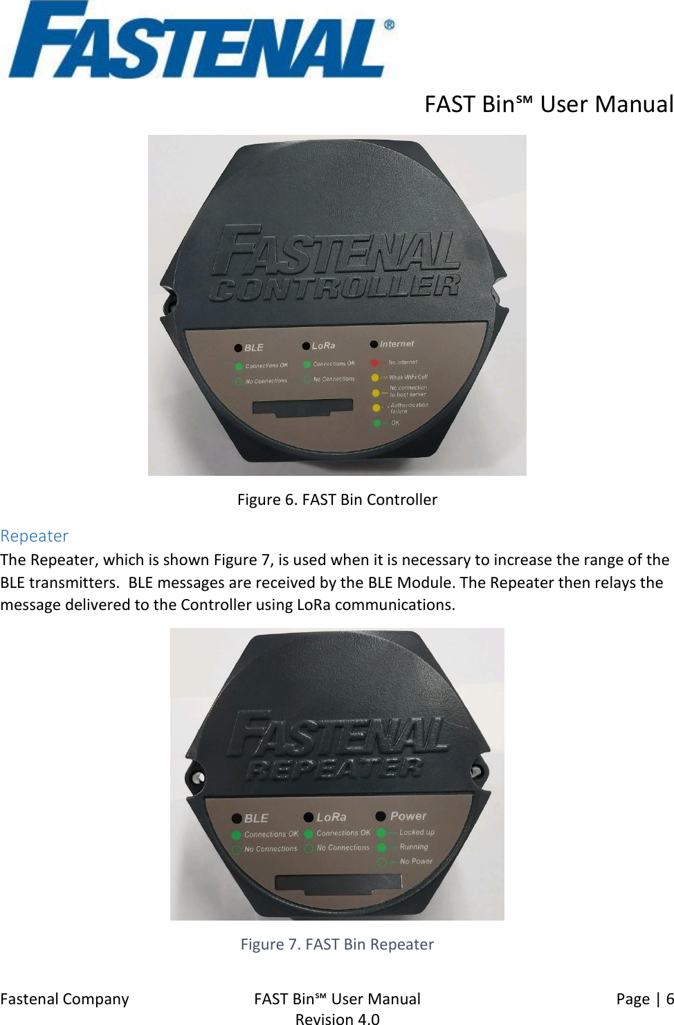      FAST Bin℠ User Manual  Fastenal Company    FAST Bin℠ User Manual   Page | 6   Revision 4.0      Figure 6. FAST Bin Controller Repeater The Repeater, which is shown Figure 7, is used when it is necessary to increase the range of the BLE transmitters.  BLE messages are received by the BLE Module. The Repeater then relays the message delivered to the Controller using LoRa communications.  Figure 7. FAST Bin Repeater 