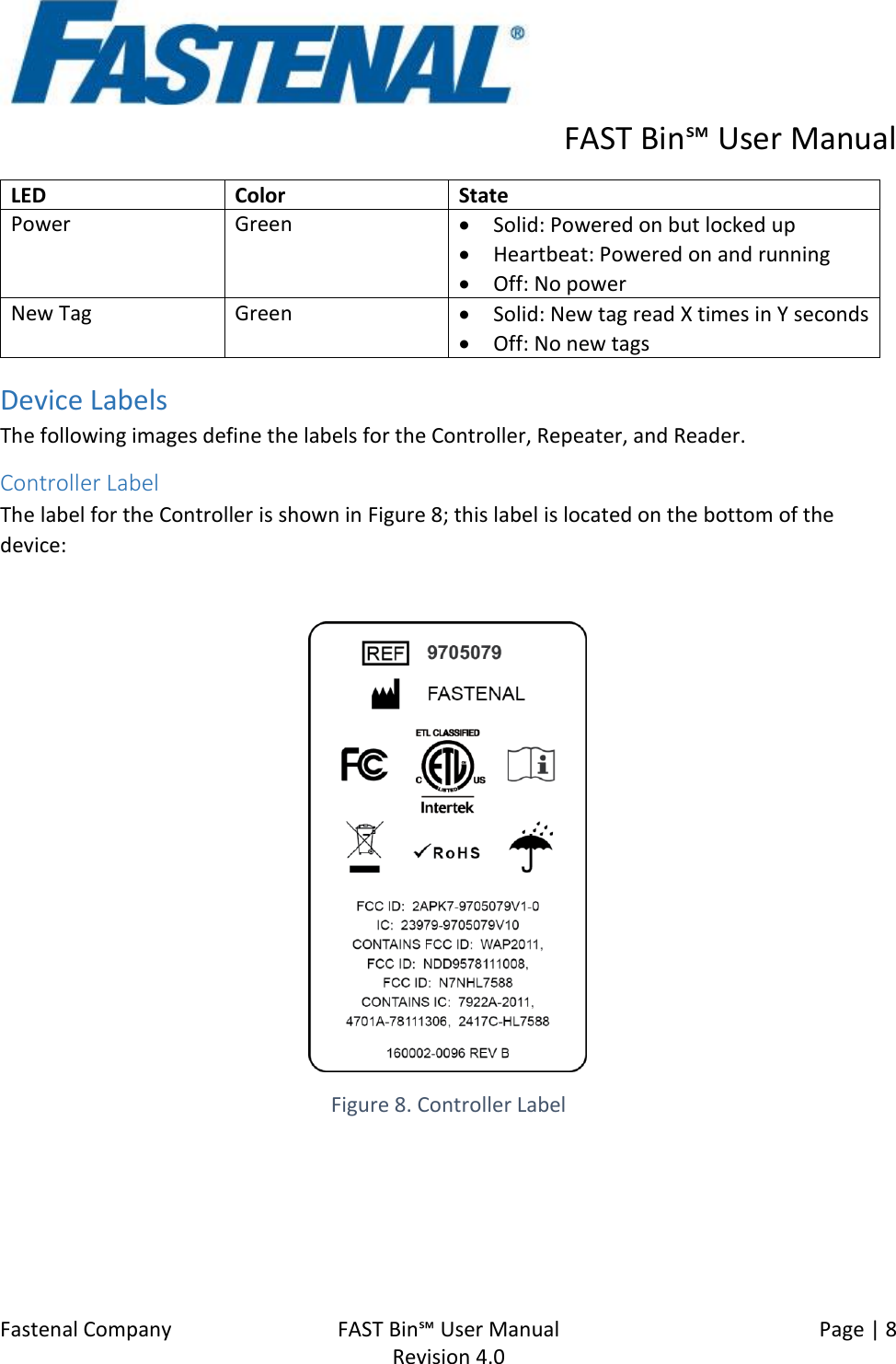      FAST Bin℠ User Manual  Fastenal Company    FAST Bin℠ User Manual   Page | 8   Revision 4.0     LED Color State Power Green • Solid: Powered on but locked up • Heartbeat: Powered on and running • Off: No power New Tag  Green • Solid: New tag read X times in Y seconds • Off: No new tags Device Labels The following images define the labels for the Controller, Repeater, and Reader. Controller Label The label for the Controller is shown in Figure 8; this label is located on the bottom of the device:   Figure 8. Controller Label 
