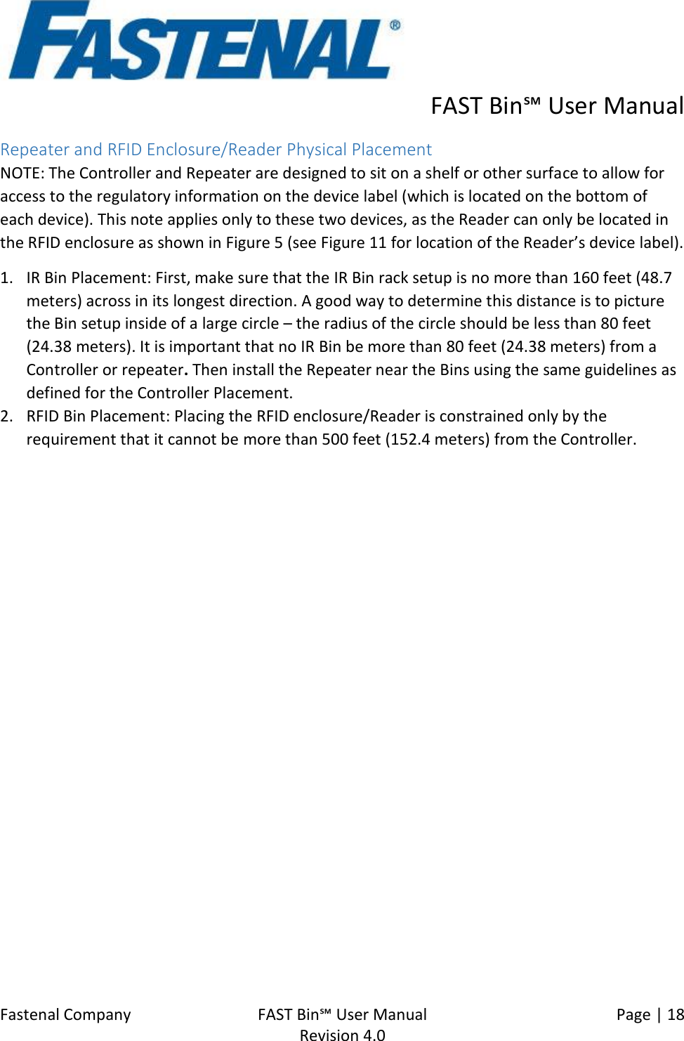      FAST Bin℠ User Manual  Fastenal Company    FAST Bin℠ User Manual   Page | 18   Revision 4.0     Repeater and RFID Enclosure/Reader Physical Placement  NOTE: The Controller and Repeater are designed to sit on a shelf or other surface to allow for access to the regulatory information on the device label (which is located on the bottom of each device). This note applies only to these two devices, as the Reader can only be located in the RFID enclosure as shown in Figure 5 (see Figure 11 for location of the Reader’s device label). 1. IR Bin Placement: First, make sure that the IR Bin rack setup is no more than 160 feet (48.7 meters) across in its longest direction. A good way to determine this distance is to picture the Bin setup inside of a large circle – the radius of the circle should be less than 80 feet (24.38 meters). It is important that no IR Bin be more than 80 feet (24.38 meters) from a Controller or repeater. Then install the Repeater near the Bins using the same guidelines as defined for the Controller Placement.  2. RFID Bin Placement: Placing the RFID enclosure/Reader is constrained only by the requirement that it cannot be more than 500 feet (152.4 meters) from the Controller.    