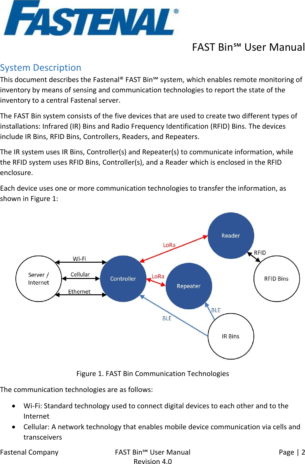      FAST Bin℠ User Manual  Fastenal Company    FAST Bin℠ User Manual   Page | 2   Revision 4.0     System Description This document describes the Fastenal® FAST Bin℠ system, which enables remote monitoring of inventory by means of sensing and communication technologies to report the state of the inventory to a central Fastenal server. The FAST Bin system consists of the five devices that are used to create two different types of installations: Infrared (IR) Bins and Radio Frequency Identification (RFID) Bins. The devices include IR Bins, RFID Bins, Controllers, Readers, and Repeaters. The IR system uses IR Bins, Controller(s) and Repeater(s) to communicate information, while the RFID system uses RFID Bins, Controller(s), and a Reader which is enclosed in the RFID enclosure. Each device uses one or more communication technologies to transfer the information, as shown in Figure 1:  Figure 1. FAST Bin Communication Technologies The communication technologies are as follows: • Wi-Fi: Standard technology used to connect digital devices to each other and to the Internet • Cellular: A network technology that enables mobile device communication via cells and transceivers 