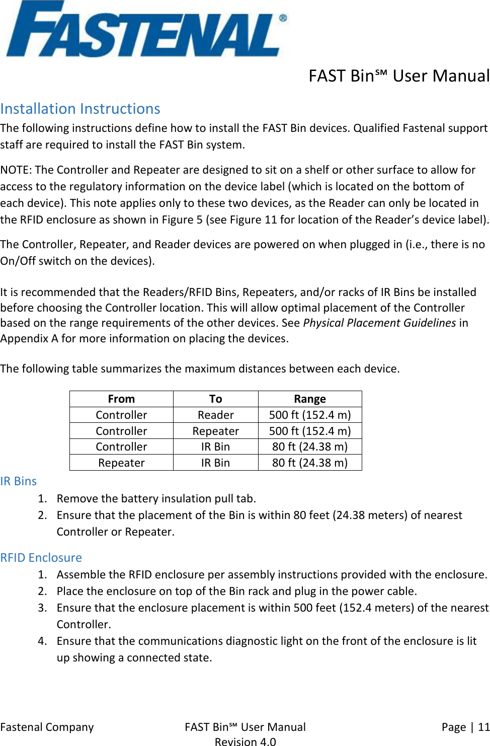      FAST Bin℠ User Manual  Fastenal Company    FAST Bin℠ User Manual   Page | 11   Revision 4.0     Installation Instructions The following instructions define how to install the FAST Bin devices. Qualified Fastenal support staff are required to install the FAST Bin system. NOTE: The Controller and Repeater are designed to sit on a shelf or other surface to allow for access to the regulatory information on the device label (which is located on the bottom of each device). This note applies only to these two devices, as the Reader can only be located in the RFID enclosure as shown in Figure 5 (see Figure 11 for location of the Reader’s device label). The Controller, Repeater, and Reader devices are powered on when plugged in (i.e., there is no On/Off switch on the devices). It is recommended that the Readers/RFID Bins, Repeaters, and/or racks of IR Bins be installed before choosing the Controller location. This will allow optimal placement of the Controller based on the range requirements of the other devices. See Physical Placement Guidelines in Appendix A for more information on placing the devices. The following table summarizes the maximum distances between each device. From To Range Controller Reader 500 ft (152.4 m) Controller Repeater 500 ft (152.4 m) Controller IR Bin 80 ft (24.38 m) Repeater IR Bin 80 ft (24.38 m) IR Bins 1. Remove the battery insulation pull tab. 2. Ensure that the placement of the Bin is within 80 feet (24.38 meters) of nearest Controller or Repeater. RFID Enclosure 1. Assemble the RFID enclosure per assembly instructions provided with the enclosure. 2. Place the enclosure on top of the Bin rack and plug in the power cable. 3. Ensure that the enclosure placement is within 500 feet (152.4 meters) of the nearest Controller. 4. Ensure that the communications diagnostic light on the front of the enclosure is lit up showing a connected state. 