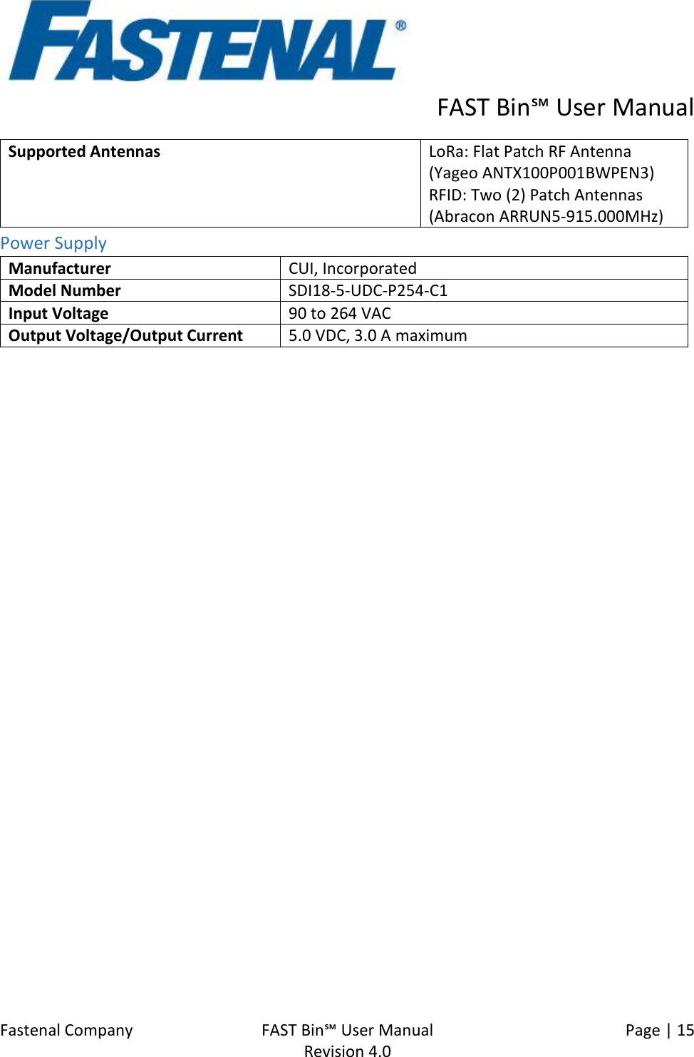      FAST Bin℠ User Manual  Fastenal Company    FAST Bin℠ User Manual   Page | 15   Revision 4.0     Supported Antennas LoRa: Flat Patch RF Antenna (Yageo ANTX100P001BWPEN3) RFID: Two (2) Patch Antennas (Abracon ARRUN5-915.000MHz) Power Supply Manufacturer CUI, Incorporated Model Number SDI18-5-UDC-P254-C1 Input Voltage 90 to 264 VAC Output Voltage/Output Current 5.0 VDC, 3.0 A maximum    