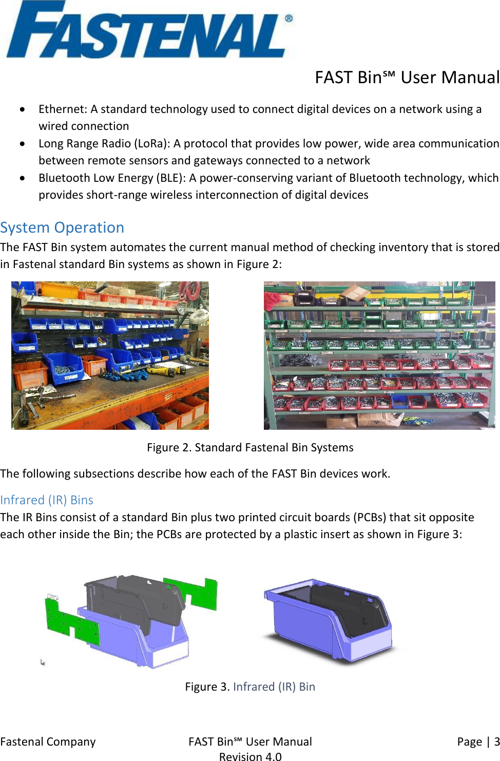      FAST Bin℠ User Manual  Fastenal Company    FAST Bin℠ User Manual   Page | 3   Revision 4.0     • Ethernet: A standard technology used to connect digital devices on a network using a wired connection • Long Range Radio (LoRa): A protocol that provides low power, wide area communication between remote sensors and gateways connected to a network • Bluetooth Low Energy (BLE): A power-conserving variant of Bluetooth technology, which provides short-range wireless interconnection of digital devices System Operation The FAST Bin system automates the current manual method of checking inventory that is stored in Fastenal standard Bin systems as shown in Figure 2:                           Figure 2. Standard Fastenal Bin Systems The following subsections describe how each of the FAST Bin devices work. Infrared (IR) Bins The IR Bins consist of a standard Bin plus two printed circuit boards (PCBs) that sit opposite each other inside the Bin; the PCBs are protected by a plastic insert as shown in Figure 3:          Figure 3. Infrared (IR) Bin 