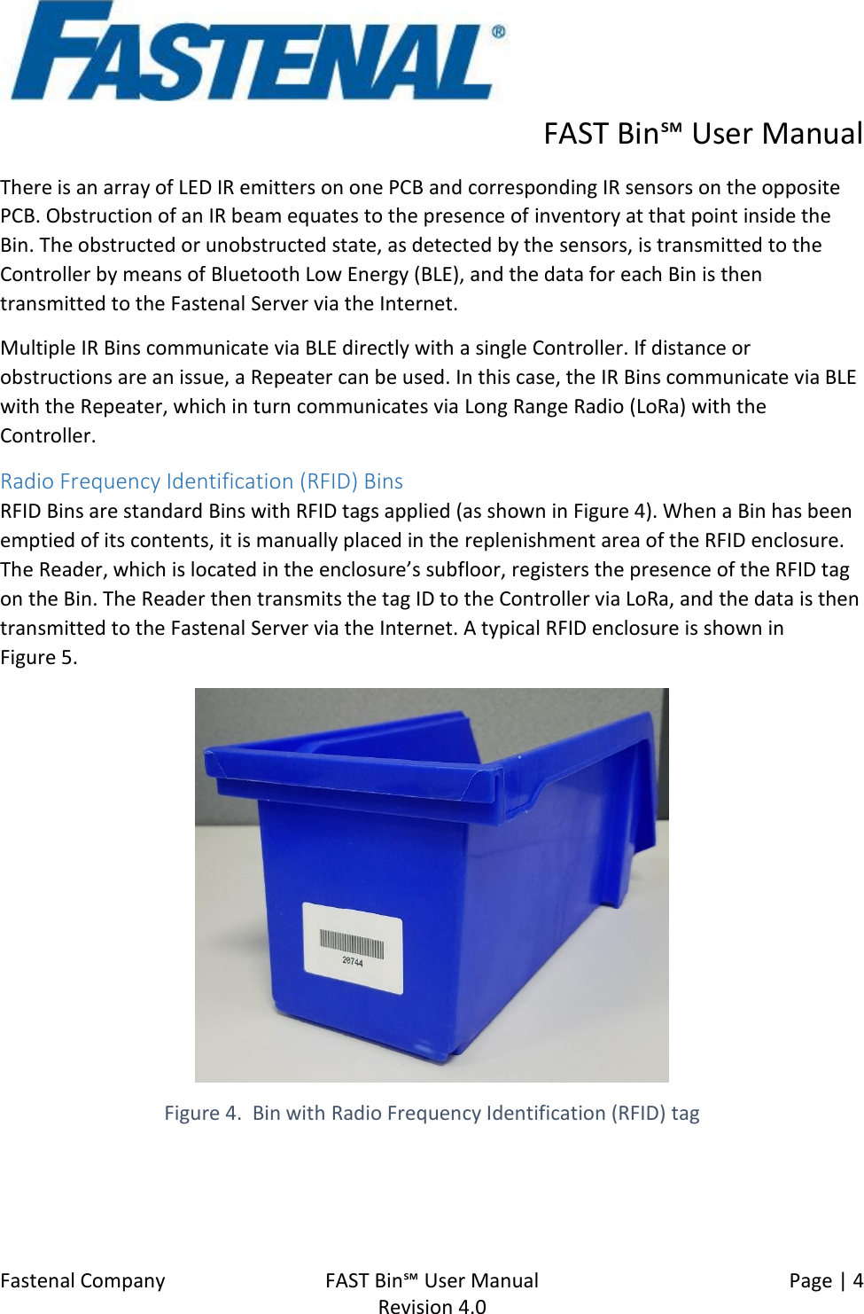      FAST Bin℠ User Manual  Fastenal Company    FAST Bin℠ User Manual   Page | 4   Revision 4.0     There is an array of LED IR emitters on one PCB and corresponding IR sensors on the opposite PCB. Obstruction of an IR beam equates to the presence of inventory at that point inside the Bin. The obstructed or unobstructed state, as detected by the sensors, is transmitted to the Controller by means of Bluetooth Low Energy (BLE), and the data for each Bin is then transmitted to the Fastenal Server via the Internet. Multiple IR Bins communicate via BLE directly with a single Controller. If distance or obstructions are an issue, a Repeater can be used. In this case, the IR Bins communicate via BLE with the Repeater, which in turn communicates via Long Range Radio (LoRa) with the Controller. Radio Frequency Identification (RFID) Bins RFID Bins are standard Bins with RFID tags applied (as shown in Figure 4). When a Bin has been emptied of its contents, it is manually placed in the replenishment area of the RFID enclosure. The Reader, which is located in the enclosure’s subfloor, registers the presence of the RFID tag on the Bin. The Reader then transmits the tag ID to the Controller via LoRa, and the data is then transmitted to the Fastenal Server via the Internet. A typical RFID enclosure is shown in  Figure 5.  Figure 4.  Bin with Radio Frequency Identification (RFID) tag 