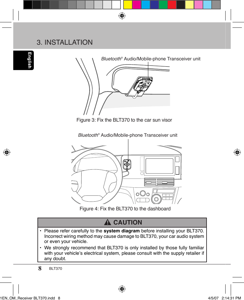 8BLT370•  Please refer carefully to the system diagram before installing your BLT370.    Incorrect wiring method may cause damage to BLT370, your car audio system    or even your vehicle.•  We strongly recommend that BLT370 is only installed by those fully familiar    with your vehicle’s electrical system, please consult with the supply retailer if    any doubt. CAUTION!Figure 3: Fix the BLT370 to the car sun visorFigure 4: Fix the BLT370 to the dashboardBluetooth® Audio/Mobile-phone Transceiver unitBluetooth® Audio/Mobile-phone Transceiver unit3. INSTALLATION1EN_OM_Receiver BLT370.indd   8 4/5/07   2:14:31 PM