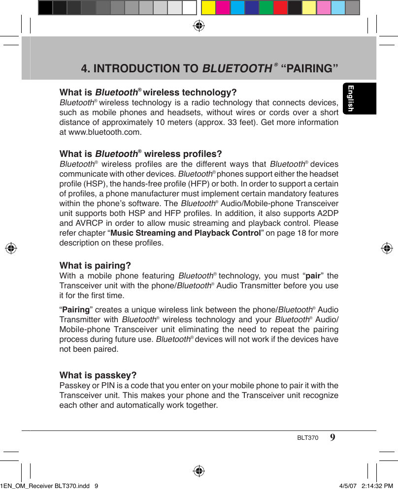 9BLT3704. INTRODUCTION TO BLUETOOTH ® “PAIRING”What is Bluetooth® wireless technology?Bluetooth® wireless technology is a radio technology that connects devices, such as  mobile  phones and  headsets, without  wires  or cords  over a  short distance of approximately 10 meters (approx. 33 feet). Get more information at www.bluetooth.com.What is Bluetooth® wireless proﬁles?Bluetooth® wireless  proﬁles are  the  different ways that Bluetooth®  devices communicate with other devices. Bluetooth® phones support either the headset proﬁle (HSP), the hands-free proﬁle (HFP) or both. In order to support a certain of proﬁles, a phone manufacturer must implement certain mandatory features within the phone’s software. The Bluetooth® Audio/Mobile-phone Transceiver unit supports both HSP and HFP proﬁles. In addition, it also supports A2DP and AVRCP in order to allow music streaming and playback control. Please refer chapter “Music Streaming and Playback Control” on page 18 for more description on these proﬁles.What is pairing?With a  mobile phone  featuring Bluetooth®  technology,  you must  “pair”  the Transceiver unit with the phone/Bluetooth® Audio Transmitter before you use it for the ﬁrst time.“Pairing” creates a unique wireless link between the phone/Bluetooth® Audio Transmitter with Bluetooth® wireless technology and your Bluetooth® Audio/Mobile-phone Transceiver unit  eliminating  the need  to repeat  the  pairing process during future use. Bluetooth® devices will not work if the devices have not been paired.What is passkey?Passkey or PIN is a code that you enter on your mobile phone to pair it with the Transceiver unit. This makes your phone and the Transceiver unit recognize each other and automatically work together.1EN_OM_Receiver BLT370.indd   9 4/5/07   2:14:32 PM