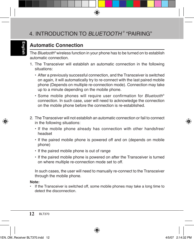 12 BLT370Automatic ConnectionThe Bluetooth® wireless function in your phone has to be turned on to establish automatic connection.1. The Transceiver will establish  an  automatic connection  in the  following    situations:  • After a previously successful connection, and the Transceiver is switched      on again, it will automatically try to re-connect with the last paired mobile      phone (Depends on multiple re-connection mode). Connection may take      up to a minute depending on the mobile phone.  • Some  mobile  phones will  require user  confirmation  for Bluetooth®      connection. In such case, user will need to acknowledge the connection      on the mobile phone before the connection is re-established.2. The Transceiver will not establish an automatic connection or fail to connect    in the following situations:  • If  the  mobile  phone  already has  connection with  other  handsfree/     headset   • If the paired mobile phone is powered off and on (depends on mobile      phone)   • If the paired mobile phone is out of range  • If the paired mobile phone is powered on after the Transceiver is turned      on where multiple re-connection mode set to off.  In such cases, the user will need to manually re-connect to the Transceiver    through the mobile phone.Note:•  If the Transceiver is switched off, some mobile phones may take a long time to    detect the disconnection.4. INTRODUCTION TO BLUETOOTH ® “PAIRING”1EN_OM_Receiver BLT370.indd   12 4/5/07   2:14:32 PM