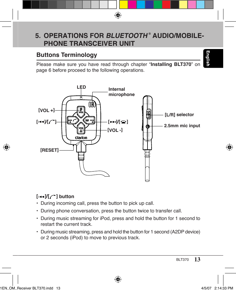 13BLT3705.  OPERATIONS FOR BLUETOOTH ® AUDIO/MOBILE-   PHONE TRANSCEIVER UNITButtons TerminologyPlease make sure you have read through chapter “Installing BLT370” on page 6 before proceed to the following operations.[L/R] selector[     ]/[     ][VOL -][RESET]LED Internal microphone2.5mm mic input[VOL +][     ]/[     ][     ]/[     ] button•  During incoming call, press the button to pick up call.•  During phone conversation, press the button twice to transfer call.•  During music streaming for iPod, press and hold the button for 1 second to    restart the current track.•  During music streaming, press and hold the button for 1 second (A2DP device)    or 2 seconds (iPod) to move to previous track.1EN_OM_Receiver BLT370.indd   13 4/5/07   2:14:33 PM