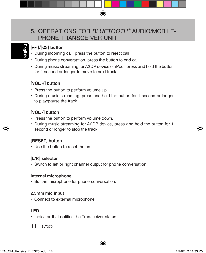 14 BLT370[     ]/[     ] button•  During incoming call, press the button to reject call.•  During phone conversation, press the button to end call.•  During music streaming for A2DP device or iPod , press and hold the button    for 1 second or longer to move to next track. [VOL +] button•  Press the button to perform volume up.•  During music streaming, press and hold the button for 1 second or longer    to play/pause the track.[VOL -] button•  Press the button to perform volume down.•  During music streaming for A2DP device, press and hold the button for 1    second or longer to stop the track.[RESET] button•  Use the button to reset the unit.[L/R] selector•  Switch to left or right channel output for phone conversation.Internal microphone•  Built-in microphone for phone conversation.2.5mm mic input•  Connect to external microphoneLED•  Indicator that notiﬁes the Transceiver status5.  OPERATIONS FOR BLUETOOTH ® AUDIO/MOBILE-   PHONE TRANSCEIVER UNIT1EN_OM_Receiver BLT370.indd   14 4/5/07   2:14:33 PM