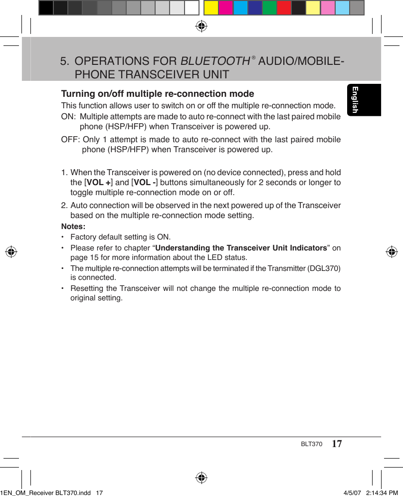 17BLT370Turning on/off multiple re-connection modeThis function allows user to switch on or off the multiple re-connection mode.ON:  Multiple attempts are made to auto re-connect with the last paired mobile      phone (HSP/HFP) when Transceiver is powered up.OFF: Only 1 attempt is made to auto re-connect with the last paired mobile       phone (HSP/HFP) when Transceiver is powered up. 1. When the Transceiver is powered on (no device connected), press and hold    the [VOL +] and [VOL -] buttons simultaneously for 2 seconds or longer to    toggle multiple re-connection mode on or off.2. Auto connection will be observed in the next powered up of the Transceiver    based on the multiple re-connection mode setting.Notes:•  Factory default setting is ON.•   Please refer to chapter “Understanding the Transceiver Unit Indicators” on    page 15 for more information about the LED status.•   The multiple re-connection attempts will be terminated if the Transmitter (DGL370)    is connected.•  Resetting the Transceiver will not change the multiple re-connection mode to    original setting.5.  OPERATIONS FOR BLUETOOTH ® AUDIO/MOBILE-   PHONE TRANSCEIVER UNIT1EN_OM_Receiver BLT370.indd   17 4/5/07   2:14:34 PM