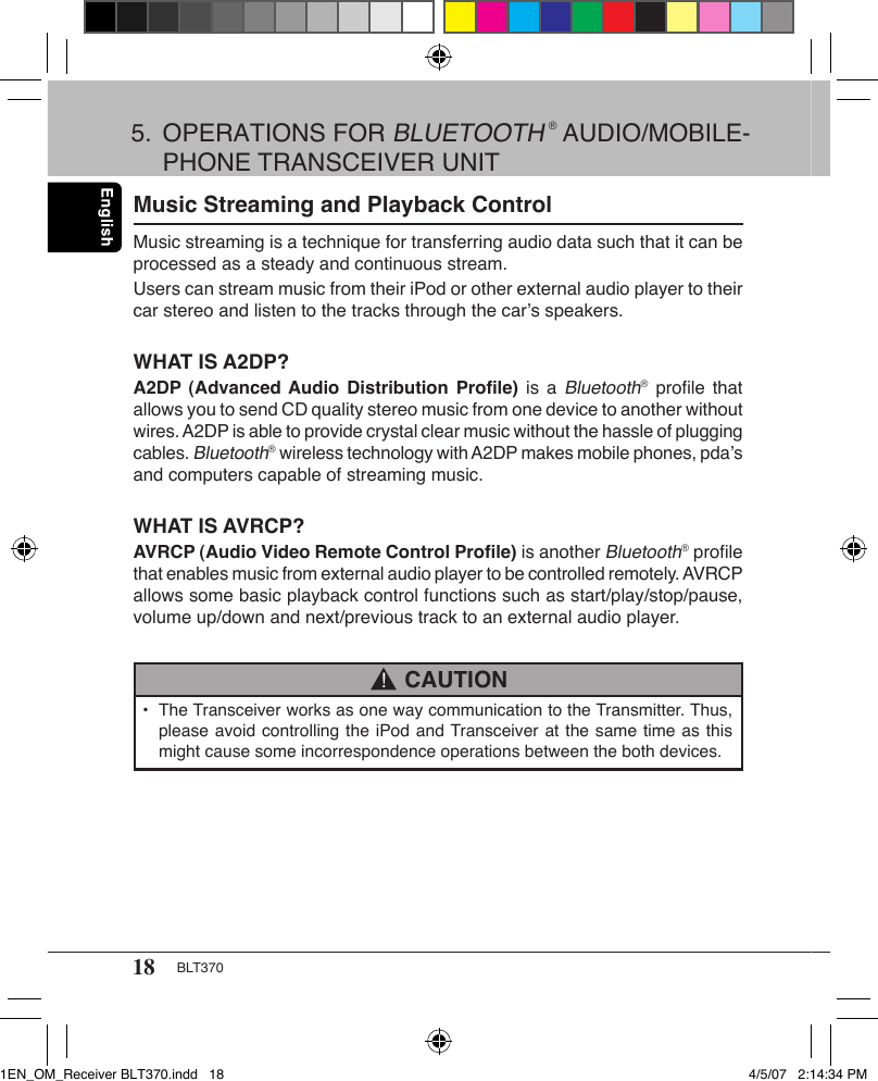 18 BLT370Music Streaming and Playback ControlMusic streaming is a technique for transferring audio data such that it can be processed as a steady and continuous stream.Users can stream music from their iPod or other external audio player to their car stereo and listen to the tracks through the car’s speakers.WHAT IS A2DP?A2DP (Advanced Audio  Distribution Proﬁle)  is  a Bluetooth® proﬁle  that allows you to send CD quality stereo music from one device to another without wires. A2DP is able to provide crystal clear music without the hassle of plugging cables. Bluetooth® wireless technology with A2DP makes mobile phones, pda’s and computers capable of streaming music. WHAT IS AVRCP?AVRCP (Audio Video Remote Control Proﬁle) is another Bluetooth® proﬁle that enables music from external audio player to be controlled remotely. AVRCP allows some basic playback control functions such as start/play/stop/pause, volume up/down and next/previous track to an external audio player.•  The Transceiver works as one way communication to the Transmitter. Thus,    please avoid controlling the iPod and Transceiver at the same time as this    might cause some incorrespondence operations between the both devices. CAUTION!5.  OPERATIONS FOR BLUETOOTH ® AUDIO/MOBILE-   PHONE TRANSCEIVER UNIT1EN_OM_Receiver BLT370.indd   18 4/5/07   2:14:34 PM