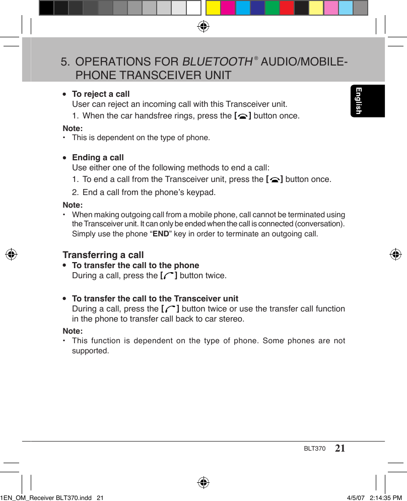 21BLT370•  To reject a call  User can reject an incoming call with this Transceiver unit.  1. When the car handsfree rings, press the [     ] button once.Note: •  This is dependent on the type of phone.•  Ending a call  Use either one of the following methods to end a call:  1. To end a call from the Transceiver unit, press the [     ] button once.  2. End a call from the phone’s keypad.Note: •  When making outgoing call from a mobile phone, call cannot be terminated using    the Transceiver unit. It can only be ended when the call is connected (conversation).    Simply use the phone “END” key in order to terminate an outgoing call.Transferring a call•  To transfer the call to the phone  During a call, press the [     ] button twice.•  To transfer the call to the Transceiver unit  During a call, press the [     ] button twice or use the transfer call function    in the phone to transfer call back to car stereo.Note: •  This  function  is  dependent on the  type  of  phone.  Some phones are not    supported.5.  OPERATIONS FOR BLUETOOTH ® AUDIO/MOBILE-   PHONE TRANSCEIVER UNIT1EN_OM_Receiver BLT370.indd   21 4/5/07   2:14:35 PM