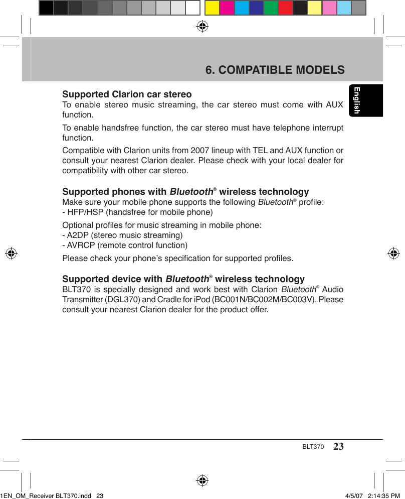 23BLT3706. COMPATIBLE MODELS Supported Clarion car stereoTo  enable stereo  music  streaming, the  car stereo  must  come with AUX function.To enable handsfree function, the car stereo must have telephone interrupt function.Compatible with Clarion units from 2007 lineup with TEL and AUX function or consult your nearest Clarion dealer. Please check with your local dealer for compatibility with other car stereo. Supported phones with Bluetooth® wireless technologyMake sure your mobile phone supports the following Bluetooth® proﬁle:- HFP/HSP (handsfree for mobile phone)Optional proﬁles for music streaming in mobile phone:- A2DP (stereo music streaming)- AVRCP (remote control function)Please check your phone’s speciﬁcation for supported proﬁles.Supported device with Bluetooth® wireless technologyBLT370 is specially designed and work best with Clarion Bluetooth® Audio Transmitter (DGL370) and Cradle for iPod (BC001N/BC002M/BC003V). Please consult your nearest Clarion dealer for the product offer.1EN_OM_Receiver BLT370.indd   23 4/5/07   2:14:35 PM