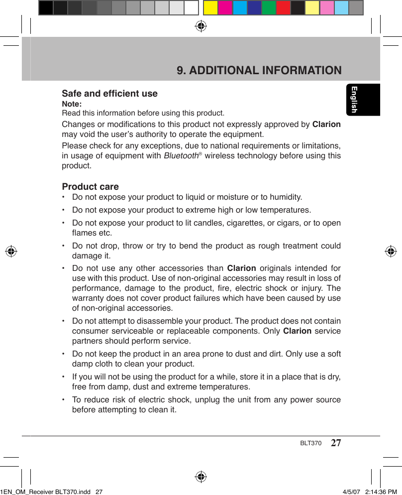 27BLT370Bluetooth® 1.2Class 2: Up to 10m (line of sight) Forward: 723kbps  Reverse: 57kbps 2.45 GHz chip typeVariable (&lt;350kbps typical)8kHz,16bit (communication)16kHz - 48kHz, 16bit (for music)30Hz - 20kHzMax.16VDC40 - 50mALine level (1 Vrms)Approx. 160g2.5m9. ADDITIONAL INFORMATIONSafe and efﬁcient useNote: Read this information before using this product.Changes or modiﬁcations to this product not expressly approved by Clarion may void the user’s authority to operate the equipment.Please check for any exceptions, due to national requirements or limitations, in usage of equipment with Bluetooth®  wireless technology before using this product.Product care•  Do not expose your product to liquid or moisture or to humidity.•  Do not expose your product to extreme high or low temperatures.•  Do not expose your product to lit candles, cigarettes, or cigars, or to open    ﬂames etc.•  Do not drop, throw or try to bend the product as rough treatment could    damage it.•  Do not  use any  other  accessories than  Clarion  originals intended  for    use with this product. Use of non-original accessories may result in loss of    performance, damage  to  the product,  ﬁre, electric  shock  or injury.  The    warranty does not cover product failures which have been caused by use    of non-original accessories.•  Do not attempt to disassemble your product. The product does not contain    consumer serviceable or replaceable components. Only Clarion service    partners should perform service.•  Do not keep the product in an area prone to dust and dirt. Only use a soft    damp cloth to clean your product.•  If you will not be using the product for a while, store it in a place that is dry,    free from damp, dust and extreme temperatures.•  To reduce risk of electric shock, unplug the unit from any power source    before attempting to clean it.1EN_OM_Receiver BLT370.indd   27 4/5/07   2:14:36 PM