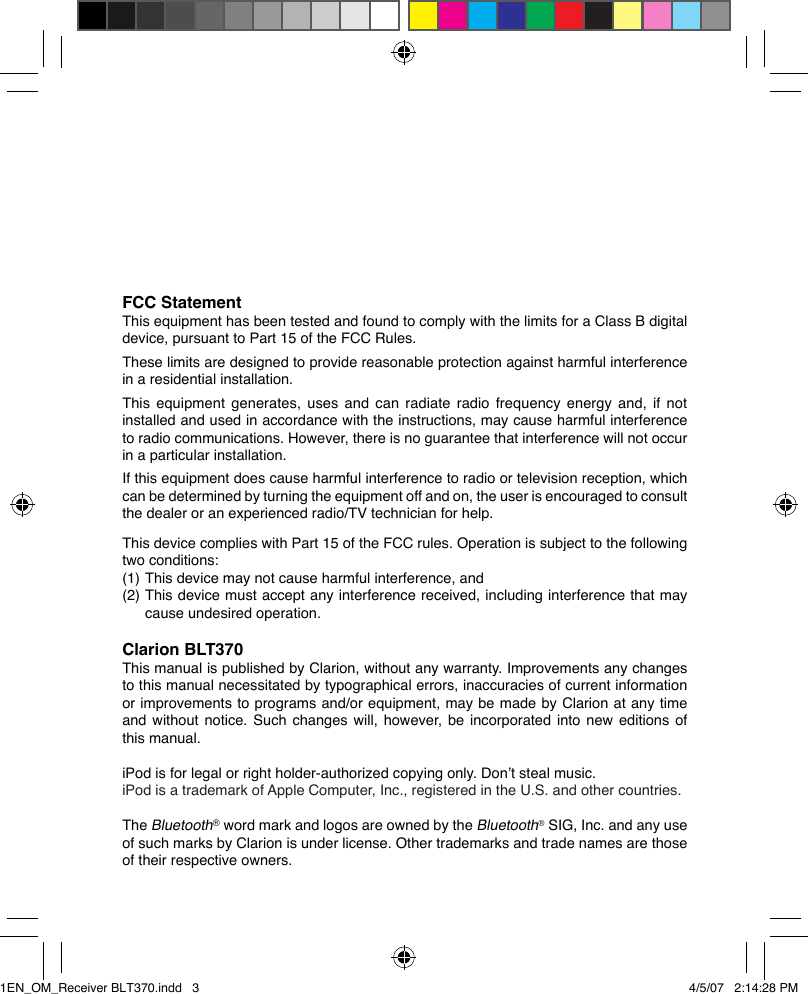 FCC StatementThis equipment has been tested and found to comply with the limits for a Class B digital device, pursuant to Part 15 of the FCC Rules.These limits are designed to provide reasonable protection against harmful interference in a residential installation.This equipment generates, uses and can radiate radio frequency energy and, if not installed and used in accordance with the instructions, may cause harmful interference to radio communications. However, there is no guarantee that interference will not occur in a particular installation.If this equipment does cause harmful interference to radio or television reception, which can be determined by turning the equipment off and on, the user is encouraged to consult the dealer or an experienced radio/TV technician for help.This device complies with Part 15 of the FCC rules. Operation is subject to the following two conditions:(1)  This device may not cause harmful interference, and(2)  This device must accept any interference received, including interference that may    cause undesired operation.Clarion BLT370This manual is published by Clarion, without any warranty. Improvements any changes to this manual necessitated by typographical errors, inaccuracies of current information or improvements to programs and/or equipment, may be made by Clarion at any time and without notice.  Such changes will, however, be incorporated into new  editions of this manual.iPod is for legal or right holder-authorized copying only. Don’t steal music.iPod is a trademark of Apple Computer, Inc., registered in the U.S. and other countries.The Bluetooth® word mark and logos are owned by the Bluetooth® SIG, Inc. and any use of such marks by Clarion is under license. Other trademarks and trade names are those of their respective owners.1EN_OM_Receiver BLT370.indd   3 4/5/07   2:14:28 PM