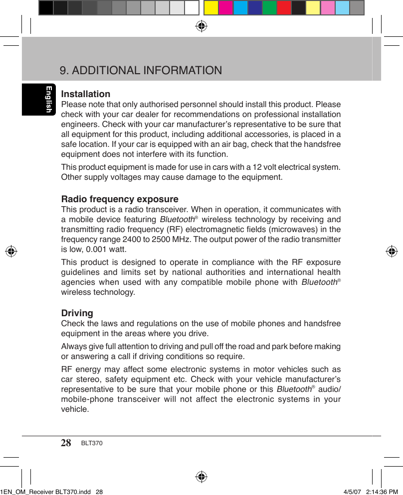 28 BLT370InstallationPlease note that only authorised personnel should install this product. Please check with your car dealer for recommendations on professional installation engineers. Check with your car manufacturer’s representative to be sure that all equipment for this product, including additional accessories, is placed in a safe location. If your car is equipped with an air bag, check that the handsfree equipment does not interfere with its function.This product equipment is made for use in cars with a 12 volt electrical system. Other supply voltages may cause damage to the equipment.Radio frequency exposureThis product is a radio transceiver. When in operation, it communicates with a mobile device featuring Bluetooth®  wireless technology by receiving and transmitting radio frequency (RF) electromagnetic ﬁelds (microwaves) in the frequency range 2400 to 2500 MHz. The output power of the radio transmitter is low, 0.001 watt.This product  is  designed to  operate in  compliance  with the  RF exposure guidelines and  limits set  by  national authorities  and international  health agencies when  used  with  any  compatible mobile  phone with Bluetooth®  wireless technology.DrivingCheck the laws and regulations on the use of mobile phones and handsfree equipment in the areas where you drive.Always give full attention to driving and pull off the road and park before making or answering a call if driving conditions so require.RF energy may affect some electronic systems in motor vehicles such  as car stereo,  safety equipment  etc.  Check with  your vehicle  manufacturer’s representative to be sure that your mobile phone or this Bluetooth® audio/mobile-phone transceiver  will not  affect  the  electronic systems  in your vehicle.9. ADDITIONAL INFORMATION1EN_OM_Receiver BLT370.indd   28 4/5/07   2:14:36 PM