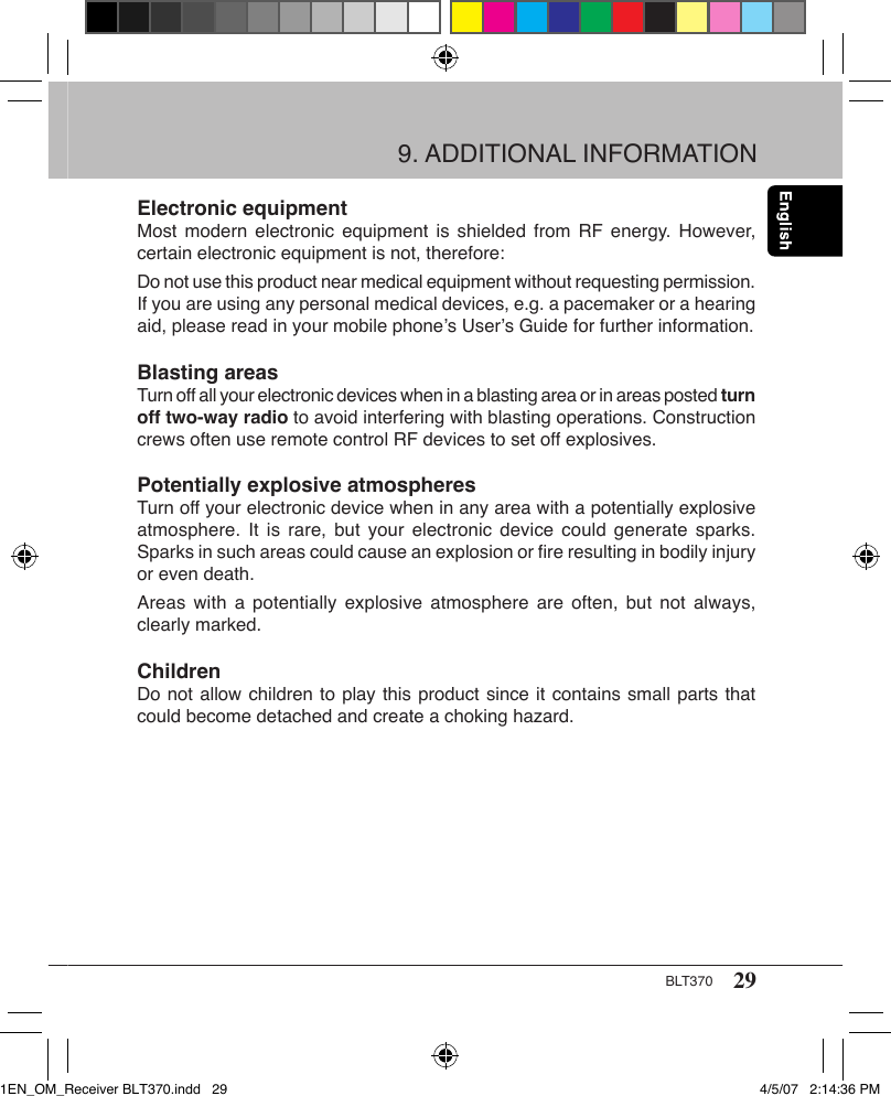 29BLT370Electronic equipmentMost modern  electronic equipment  is  shielded from  RF energy.  However, certain electronic equipment is not, therefore:Do not use this product near medical equipment without requesting permission. If you are using any personal medical devices, e.g. a pacemaker or a hearing aid, please read in your mobile phone’s User’s Guide for further information.Blasting areasTurn off all your electronic devices when in a blasting area or in areas posted turn off two-way radio to avoid interfering with blasting operations. Construction crews often use remote control RF devices to set off explosives.Potentially explosive atmospheresTurn off your electronic device when in any area with a potentially explosive atmosphere.  It  is  rare,  but  your  electronic  device  could  generate  sparks. Sparks in such areas could cause an explosion or ﬁre resulting in bodily injury or even death.Areas with  a  potentially explosive  atmosphere  are often,  but  not always, clearly marked.ChildrenDo not allow children to play this product since it contains small parts that could become detached and create a choking hazard.9. ADDITIONAL INFORMATION1EN_OM_Receiver BLT370.indd   29 4/5/07   2:14:36 PM