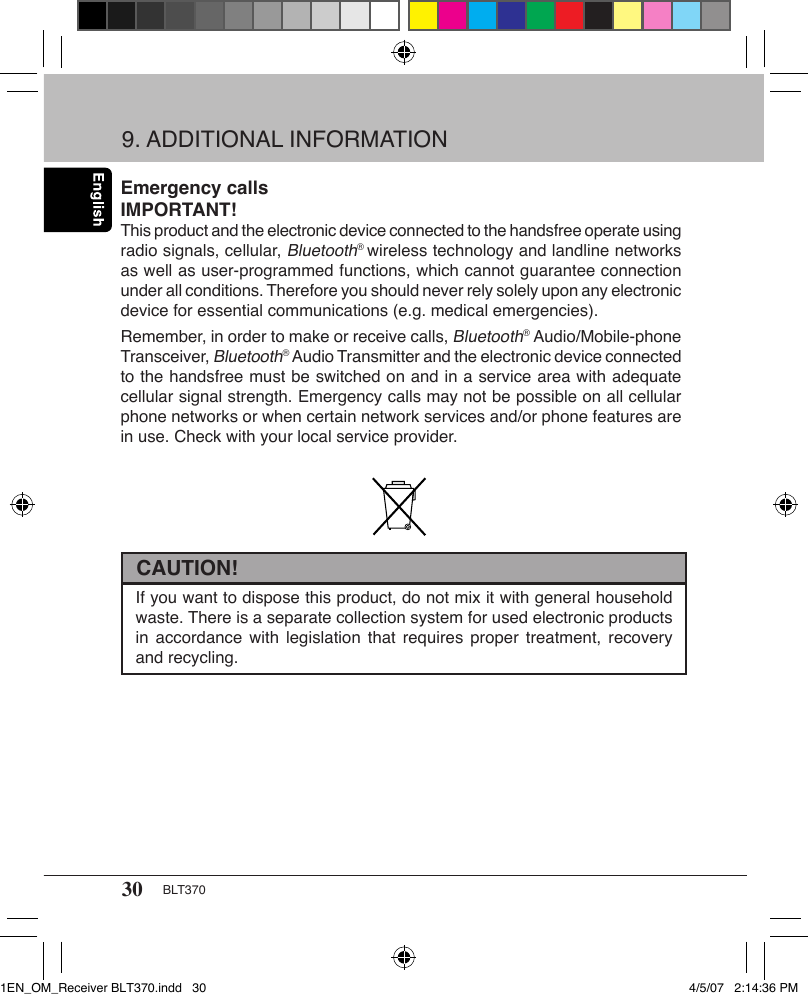 30 BLT370Emergency callsIMPORTANT!This product and the electronic device connected to the handsfree operate using radio signals, cellular, Bluetooth® wireless technology and landline networks as well as user-programmed functions, which cannot guarantee connection under all conditions. Therefore you should never rely solely upon any electronic device for essential communications (e.g. medical emergencies).Remember, in order to make or receive calls, Bluetooth® Audio/Mobile-phone Transceiver, Bluetooth® Audio Transmitter and the electronic device connected to the handsfree must be switched on and in a service area with adequate cellular signal strength. Emergency calls may not be possible on all cellular phone networks or when certain network services and/or phone features are in use. Check with your local service provider.9. ADDITIONAL INFORMATIONIf you want to dispose this product, do not mix it with general household waste. There is a separate collection system for used electronic products in accordance  with legislation  that  requires proper  treatment, recovery and recycling.CAUTION!1EN_OM_Receiver BLT370.indd   30 4/5/07   2:14:36 PM