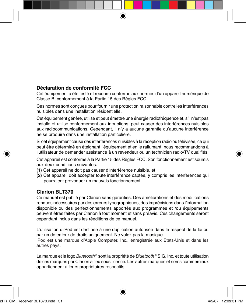 Déclaration de conformité FCCCet équipement a été testé et reconnu conforme aux normes d’un appareil numérique de Classe B, conformément à la Partie 15 des Règles FCC.Ces normes sont conçues pour fournir une protection raisonnable contre les interférences nuisibles dans une installation résidentielle.Cet équipement génère, utilise et peut émettre une énergie radiofréquence et, s’il n’est pas installé et utilisé conformément aux intructions, peut causer des interférences nuisibles aux radiocommunications. Cependant, il n’y a aucune garantie qu’aucune interférence ne se produira dans une installation particulière.Si cet équipement cause des interférences nuisibles à la réception radio ou télévisée, ce qui peut être déterminé en éteignant l’équipement et en le rallumant, nous recommandons à l’utilisateur de demander assistance à un revendeur ou un technicien radio/TV qualiﬁés.Cet appareil est conforme à la Partie 15 des Règles FCC. Son fonctionnement est soumis aux deux conditions suivantes:(1) Cet appareil ne doit pas causer d’interférence nuisible, et(2) Cet appareil doit accepter toute interférence captée, y compris les interférences qui pourraient provoquer un mauvais fonctionnement.Clarion BLT370Ce manuel est publié par Clarion sans garanties. Des améliorations et des modiﬁcations rendues nécessaires par des erreurs typographiques, des imprécisions dans l’information disponible ou des perfectionnements apportés aux programmes et /ou équipements peuvent êtres faites par Clarion à tout moment et sans préavis. Ces changements seront cependant inclus dans les rééditions de ce manuel.L’utilisation d’iPod est destinée à une duplication autorisée dans le respect de la loi ou par un détenteur de droits uniquement. Ne volez pas la musique.iPod est une marque d’Apple Computer,  Inc.,  enregistrée  aux  Etats-Unis  et  dans  les autres pays.La marque et le logo Bluetooth ® sont la propriété de Bluetooth ® SIG, Inc. et toute utilisation de ces marques par Clarion a lieu sous licence. Les autres marques et noms commerciaux appartiennent à leurs propriétaires respectifs.2FR_OM_Receiver BLT370.indd   31 4/5/07   12:09:31 PM