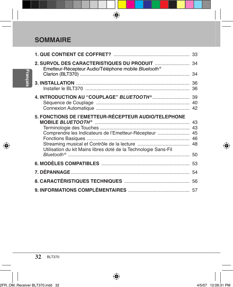 32 BLT370FrançaisSOMMAIRE1. QUE CONTIENT CE COFFRET?  .........................................................  332. SURVOL DES CARACTERISTIQUES DU PRODUIT  ..........................  34Emetteur-Récepteur Audio/Téléphone mobile Bluetooth ®  Clarion (BLT370)  ..................................................................................  343. INSTALLATION  .....................................................................................  36Installer le BLT370  ..............................................................................  364. INTRODUCTION AU “COUPLAGE” BLUETOOTH ® ............................  39Séquence de Couplage  ......................................................................  40 Connexion Automatique  ......................................................................  425. FONCTIONS DE l’EMETTEUR-RÉCEPTEUR AUDIO/TELEPHONE MOBILE BLUETOOTH ®  .......................................................................  43Terminologie des Touches  ...................................................................  43 Comprendre les Indicateurs de l’Emetteur-Récepteur  ........................  45 Fonctions Basiques  .............................................................................  46 Streaming musical et Contrôle de la lecture  .......................................  48 Utilisation du kit Mains libres doté de la Technologie Sans-Fil  Bluetooth ®  ...........................................................................................  506. MODÈLES COMPATIBLES  ..................................................................  537. DÉPANNAGE .........................................................................................  548. CARACTÉRISTIQUES TECHNIQUES  .................................................  569. INFORMATIONS COMPLÉMENTAIRES  ..............................................  572FR_OM_Receiver BLT370.indd   32 4/5/07   12:09:31 PM