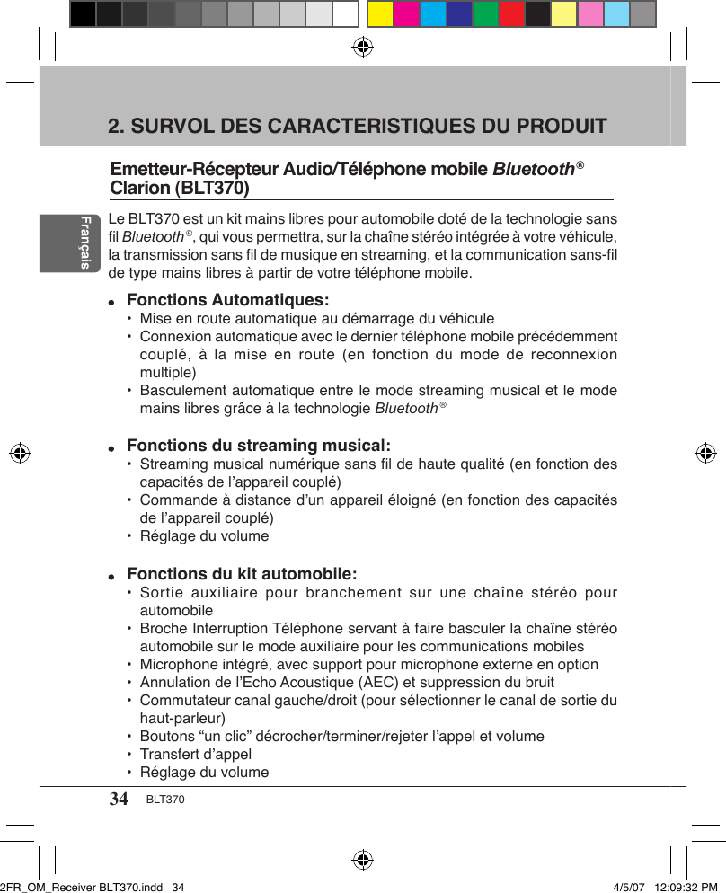 34 BLT370Français2. SURVOL DES CARACTERISTIQUES DU PRODUITEmetteur-Récepteur Audio/Téléphone mobile Bluetooth ® Clarion (BLT370)Le BLT370 est un kit mains libres pour automobile doté de la technologie sans ﬁl Bluetooth ®, qui vous permettra, sur la chaîne stéréo intégrée à votre véhicule, la transmission sans ﬁl de musique en streaming, et la communication sans-ﬁl de type mains libres à partir de votre téléphone mobile. Fonctions Automatiques:  •  Mise en route automatique au démarrage du véhicule  •  Connexion automatique avec le dernier téléphone mobile précédemment couplé, à  la  mise en  route (en  fonction  du mode  de reconnexion multiple)  •  Basculement automatique entre le mode streaming musical et le mode mains libres grâce à la technologie Bluetooth ® Fonctions du streaming musical:  •  Streaming musical numérique sans ﬁl de haute qualité (en fonction des capacités de l’appareil couplé)  •  Commande à distance d’un appareil éloigné (en fonction des capacités de l’appareil couplé)  •  Réglage du volume Fonctions du kit automobile:  •  Sortie auxiliaire  pour branchement  sur une  chaîne  stéréo pour automobile  •  Broche Interruption Téléphone servant à faire basculer la chaîne stéréo automobile sur le mode auxiliaire pour les communications mobiles  •  Microphone intégré, avec support pour microphone externe en option  •  Annulation de l’Echo Acoustique (AEC) et suppression du bruit  •  Commutateur canal gauche/droit (pour sélectionner le canal de sortie du haut-parleur)  •  Boutons “un clic” décrocher/terminer/rejeter l’appel et volume  •  Transfert d’appel  •  Réglage du volume2FR_OM_Receiver BLT370.indd   34 4/5/07   12:09:32 PM