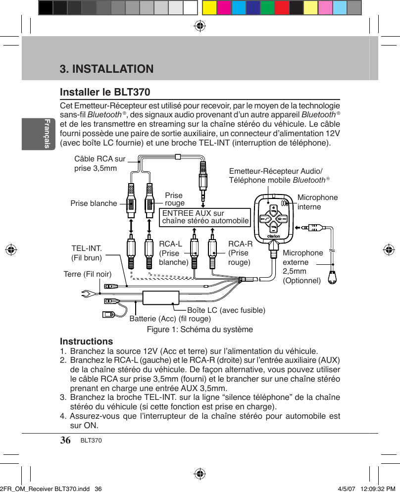 36 BLT370Français3. INSTALLATIONInstaller le BLT370Cet Emetteur-Récepteur est utilisé pour recevoir, par le moyen de la technologie sans-ﬁl Bluetooth ®, des signaux audio provenant d’un autre appareil Bluetooth ® et de les transmettre en streaming sur la chaîne stéréo du véhicule. Le câble fourni possède une paire de sortie auxiliaire, un connecteur d’alimentation 12V (avec boîte LC fournie) et une broche TEL-INT (interruption de téléphone).Figure 1: Schéma du systèmeRCA-L(Prise blanche)RCA-R(Prise rouge)Emetteur-Récepteur Audio/Téléphone mobile Bluetooth ®Batterie (Acc) (ﬁl rouge)Microphone externe 2,5mm (Optionnel)Microphone interneENTREE AUX sur chaîne stéréo automobileCâble RCA sur prise 3,5mmBoîte LC (avec fusible)Prise blanche Prise rougeTerre (Fil noir)TEL-INT. (Fil brun)Instructions1. Branchez la source 12V (Acc et terre) sur l’alimentation du véhicule.2. Branchez le RCA-L (gauche) et le RCA-R (droite) sur l’entrée auxiliaire (AUX) de la chaîne stéréo du véhicule. De façon alternative, vous pouvez utiliser le câble RCA sur prise 3,5mm (fourni) et le brancher sur une chaîne stéréo prenant en charge une entrée AUX 3,5mm.3. Branchez la broche TEL-INT. sur la ligne “silence téléphone” de la chaîne stéréo du véhicule (si cette fonction est prise en charge).4. Assurez-vous que l’interrupteur de la chaîne stéréo pour automobile est sur ON.2FR_OM_Receiver BLT370.indd   36 4/5/07   12:09:32 PM