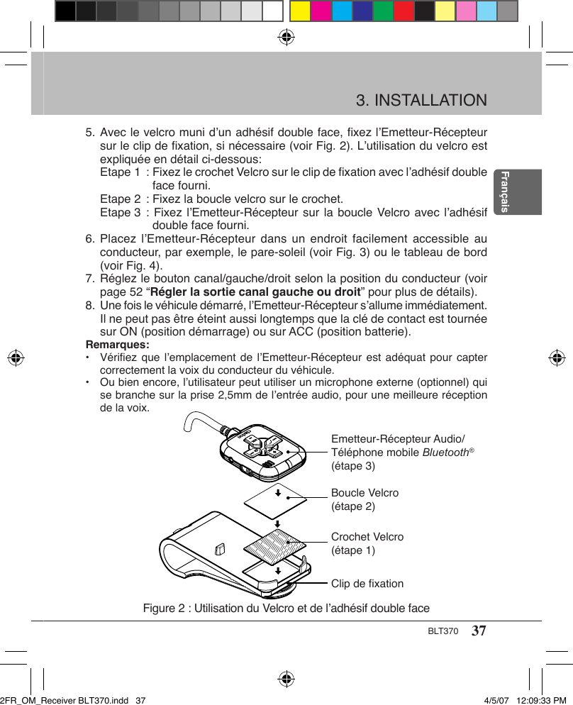 37BLT370Français3. INSTALLATION5. Avec le velcro muni d’un adhésif double face, ﬁxez l’Emetteur-Récepteur sur le clip de ﬁxation, si nécessaire (voir Fig. 2). L’utilisation du velcro est expliquée en détail ci-dessous: Etape 1  : Fixez le crochet Velcro sur le clip de ﬁxation avec l’adhésif double face fourni. Etape 2  : Fixez la boucle velcro sur le crochet. Etape 3  : Fixez l’Emetteur-Récepteur sur la boucle Velcro avec l’adhésif double face fourni.6. Placez  l’Emetteur-Récepteur dans  un  endroit  facilement  accessible au conducteur, par exemple, le pare-soleil (voir Fig. 3) ou le tableau de bord (voir Fig. 4).7. Réglez le bouton canal/gauche/droit selon la position du conducteur (voir page 52 “Régler la sortie canal gauche ou droit” pour plus de détails).8. Une fois le véhicule démarré, l’Emetteur-Récepteur s’allume immédiatement. Il ne peut pas être éteint aussi longtemps que la clé de contact est tournée sur ON (position démarrage) ou sur ACC (position batterie).Remarques:•  Vériﬁez que l’emplacement  de  l’Emetteur-Récepteur  est adéquat pour capter correctement la voix du conducteur du véhicule.•  Ou bien encore, l’utilisateur peut utiliser un microphone externe (optionnel) qui se branche sur la prise 2,5mm de l’entrée audio, pour une meilleure réception de la voix.Figure 2 : Utilisation du Velcro et de l’adhésif double faceEmetteur-Récepteur Audio/Téléphone mobile Bluetooth® (étape 3)Boucle Velcro (étape 2)Crochet Velcro (étape 1)Clip de fixation2FR_OM_Receiver BLT370.indd   37 4/5/07   12:09:33 PM