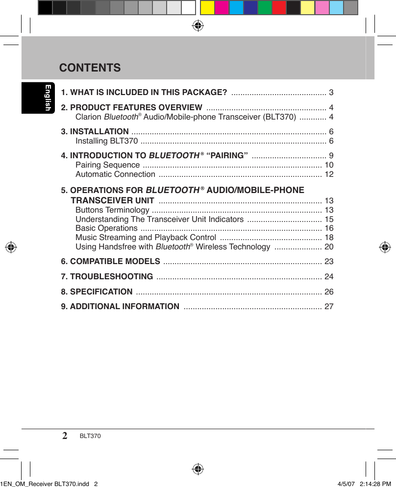 2BLT370CONTENTS1. WHAT IS INCLUDED IN THIS PACKAGE?  .......................................... 32. PRODUCT FEATURES OVERVIEW  ..................................................... 4  Clarion Bluetooth® Audio/Mobile-phone Transceiver (BLT370)  ............ 43. INSTALLATION  ...................................................................................... 6   Installing BLT370  .................................................................................. 64. INTRODUCTION TO BLUETOOTH ® “PAIRING”  ................................. 9   Pairing Sequence  ............................................................................... 10   Automatic Connection  ........................................................................ 125. OPERATIONS FOR BLUETOOTH ® AUDIO/MOBILE-PHONE      TRANSCEIVER UNIT  ........................................................................ 13   Buttons Terminology  ........................................................................... 13   Understanding The Transceiver Unit Indicators  ................................. 15   Basic Operations  ................................................................................ 16   Music Streaming and Playback Control  ............................................. 18   Using Handsfree with Bluetooth® Wireless Technology  ..................... 206. COMPATIBLE MODELS  ...................................................................... 237. TROUBLESHOOTING  ......................................................................... 248. SPECIFICATION  .................................................................................. 269. ADDITIONAL INFORMATION  ............................................................. 271EN_OM_Receiver BLT370.indd   2 4/5/07   2:14:28 PM