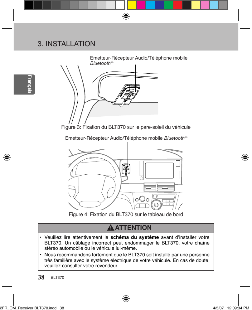 38 BLT370FrançaisATTENTION!Figure 3: Fixation du BLT370 sur le pare-soleil du véhiculeFigure 4: Fixation du BLT370 sur le tableau de bordEmetteur-Récepteur Audio/Téléphone mobile Bluetooth ®Emetteur-Récepteur Audio/Téléphone mobile Bluetooth ®3. INSTALLATION•  Veuillez lire attentivement  le  schéma du système  avant  d’installer  votre BLT370.  Un  câblage  incorrect peut endommager  le  BLT370, votre chaîne stéréo automobile ou le véhicule lui-même.•  Nous recommandons fortement que le BLT370 soit installé par une personne très familière avec le système électrique de votre véhicule. En cas de doute, veuillez consulter votre revendeur.2FR_OM_Receiver BLT370.indd   38 4/5/07   12:09:34 PM