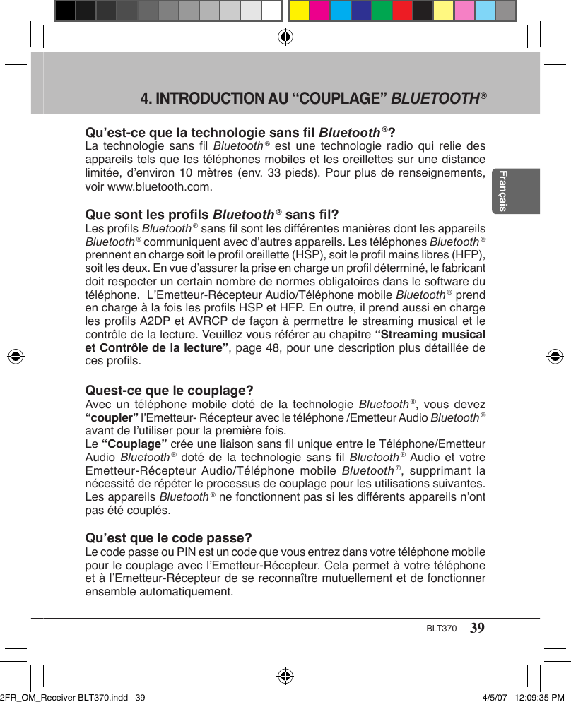 39BLT370Français4. INTRODUCTION AU “COUPLAGE” BLUETOOTH ®Qu’est-ce que la technologie sans ﬁl Bluetooth ®?La technologie  sans  ﬁl Bluetooth ® est  une  technologie radio  qui relie  des appareils tels que les téléphones mobiles et les oreillettes sur une distance limitée, d’environ 10 mètres (env. 33 pieds). Pour plus de renseignements, voir www.bluetooth.com.Que sont les proﬁls Bluetooth ® sans ﬁl?Les proﬁls Bluetooth ® sans ﬁl sont les différentes manières dont les appareils Bluetooth ® communiquent avec d’autres appareils. Les téléphones Bluetooth ® prennent en charge soit le proﬁl oreillette (HSP), soit le proﬁl mains libres (HFP), soit les deux. En vue d’assurer la prise en charge un proﬁl déterminé, le fabricant doit respecter un certain nombre de normes obligatoires dans le software du téléphone.  L’Emetteur-Récepteur Audio/Téléphone mobile Bluetooth ® prend en charge à la fois les proﬁls HSP et HFP. En outre, il prend aussi en charge les proﬁls A2DP et AVRCP de façon à permettre le streaming musical et le contrôle de la lecture. Veuillez vous référer au chapitre “Streaming musical et Contrôle de la lecture”, page 48, pour une description plus détaillée de ces proﬁls.Quest-ce que le couplage?Avec un téléphone  mobile doté  de  la technologie  Bluetooth ®, vous  devez “coupler” l’Emetteur- Récepteur avec le téléphone /Emetteur Audio Bluetooth ® avant de l’utiliser pour la première fois.Le “Couplage” crée une liaison sans ﬁl unique entre le Téléphone/Emetteur Audio Bluetooth ® doté  de  la technologie  sans  ﬁl Bluetooth ® Audio et  votre Emetteur-Récepteur Audio/Téléphone  mobile  Bluetooth ®, supprimant  la nécessité de répéter le processus de couplage pour les utilisations suivantes. Les appareils Bluetooth ® ne fonctionnent pas si les différents appareils n’ont pas été couplés.Qu’est que le code passe?Le code passe ou PIN est un code que vous entrez dans votre téléphone mobile pour le couplage avec l’Emetteur-Récepteur. Cela permet à votre téléphone et à l’Emetteur-Récepteur de se reconnaître mutuellement et de fonctionner ensemble automatiquement.2FR_OM_Receiver BLT370.indd   39 4/5/07   12:09:35 PM