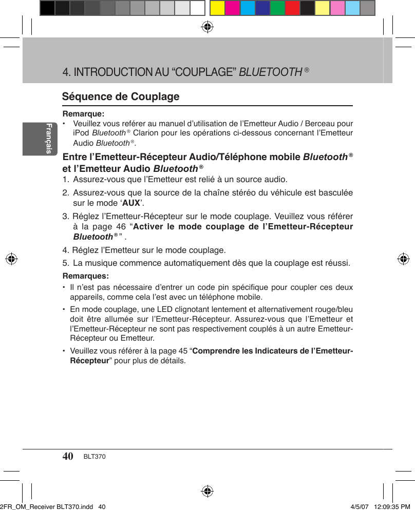 40 BLT370FrançaisSéquence de CouplageRemarque: •  Veuillez vous reférer au manuel d’utilisation de l’Emetteur Audio / Berceau pour iPod Bluetooth ® Clarion pour les opérations ci-dessous concernant l’Emetteur Audio Bluetooth ®.Entre l’Emetteur-Récepteur Audio/Téléphone mobile Bluetooth ® et l’Emetteur Audio Bluetooth ®1. Assurez-vous que l’Emetteur est relié à un source audio.2.  Assurez-vous que la source de la chaîne stéréo du véhicule est basculée sur le mode ‘AUX’.3. Réglez l’Emetteur-Récepteur sur le mode couplage. Veuillez vous référer à la  page  46 “Activer  le mode  couplage  de l’Emetteur-Récepteur  Bluetooth ® ” .4. Réglez l’Emetteur sur le mode couplage.5. La musique commence automatiquement dès que la couplage est réussi.Remarques:•  Il n’est pas nécessaire d’entrer un code pin spéciﬁque pour  coupler ces deux appareils, comme cela l’est avec un téléphone mobile.•  En mode couplage, une LED clignotant lentement et alternativement rouge/bleu doit être  allumée  sur  l’Emetteur-Récepteur. Assurez-vous  que  l’Emetteur et l’Emetteur-Récepteur ne sont pas respectivement couplés à un autre Emetteur-Récepteur ou Emetteur.•  Veuillez vous référer à la page 45 “Comprendre les Indicateurs de l’Emetteur-Récepteur” pour plus de détails.4. INTRODUCTION AU “COUPLAGE” BLUETOOTH ®2FR_OM_Receiver BLT370.indd   40 4/5/07   12:09:35 PM