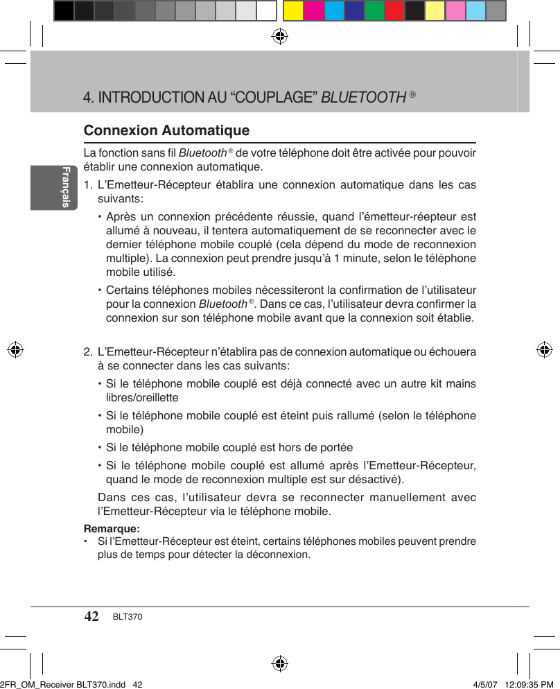 42 BLT370FrançaisConnexion AutomatiqueLa fonction sans ﬁl Bluetooth ® de votre téléphone doit être activée pour pouvoir établir une connexion automatique.1. L’Emetteur-Récepteur établira  une connexion  automatique  dans les  cas suivants:  • Après un connexion précédente réussie, quand l’émetteur-réepteur est allumé à nouveau, il tentera automatiquement de se reconnecter avec le dernier téléphone mobile couplé (cela dépend du mode de reconnexion multiple). La connexion peut prendre jusqu’à 1 minute, selon le téléphone mobile utilisé.  • Certains téléphones mobiles nécessiteront la conﬁrmation de l’utilisateur pour la connexion Bluetooth ®. Dans ce cas, l’utilisateur devra conﬁrmer la connexion sur son téléphone mobile avant que la connexion soit établie.2. L’Emetteur-Récepteur n’établira pas de connexion automatique ou échouera à se connecter dans les cas suivants:  • Si le téléphone mobile couplé est déjà connecté avec un autre kit mains libres/oreillette  • Si le téléphone mobile couplé est éteint puis rallumé (selon le téléphone mobile)  • Si le téléphone mobile couplé est hors de portée  • Si  le téléphone  mobile couplé  est  allumé  après  l’Emetteur-Récepteur, quand le mode de reconnexion multiple est sur désactivé).Dans ces  cas, l’utilisateur  devra  se reconnecter  manuellement avec l’Emetteur-Récepteur via le téléphone mobile.Remarque:•  Si l’Emetteur-Récepteur est éteint, certains téléphones mobiles peuvent prendre plus de temps pour détecter la déconnexion.4. INTRODUCTION AU “COUPLAGE” BLUETOOTH ®2FR_OM_Receiver BLT370.indd   42 4/5/07   12:09:35 PM