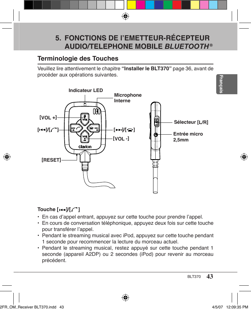 43BLT370Français5.  FONCTIONS DE l’EMETTEUR-RÉCEPTEUR AUDIO/TELEPHONE MOBILE BLUETOOTH ®Terminologie des TouchesVeuillez lire attentivement le chapitre “Installer le BLT370” page 36, avant de procéder aux opérations suivantes.Sélecteur [L/R][     ]/[     ][VOL -][RESET]Indicateur LED Microphone InterneEntrée micro 2,5mm[VOL +][     ]/[     ]Touche [   ]/[   ]•  En cas d’appel entrant, appuyez sur cette touche pour prendre l’appel.•  En cours de conversation téléphonique, appuyez deux fois sur cette touche pour transférer l’appel.•  Pendant le streaming musical avec iPod, appuyez sur cette touche pendant 1 seconde pour recommencer la lecture du morceau actuel.•  Pendant le streaming musical, restez appuyé sur cette touche pendant 1 seconde (appareil A2DP) ou 2 secondes (iPod) pour revenir au morceau précédent.2FR_OM_Receiver BLT370.indd   43 4/5/07   12:09:35 PM