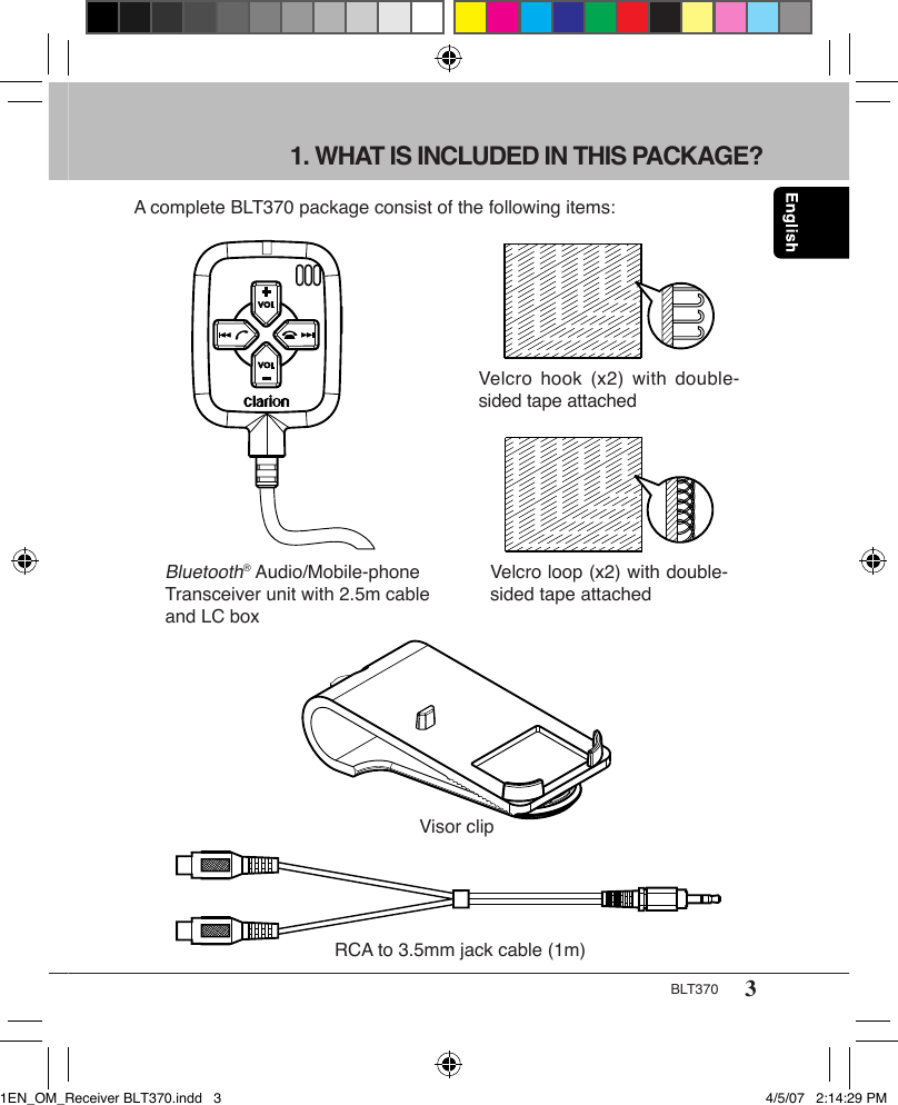3BLT3701. WHAT IS INCLUDED IN THIS PACKAGE?A complete BLT370 package consist of the following items:Bluetooth® Audio/Mobile-phone Transceiver unit with 2.5m cable and LC boxVisor clipRCA to 3.5mm jack cable (1m)Velcro  hook (x2)  with double-sided tape attachedVelcro loop (x2) with double-sided tape attached1EN_OM_Receiver BLT370.indd   3 4/5/07   2:14:29 PM