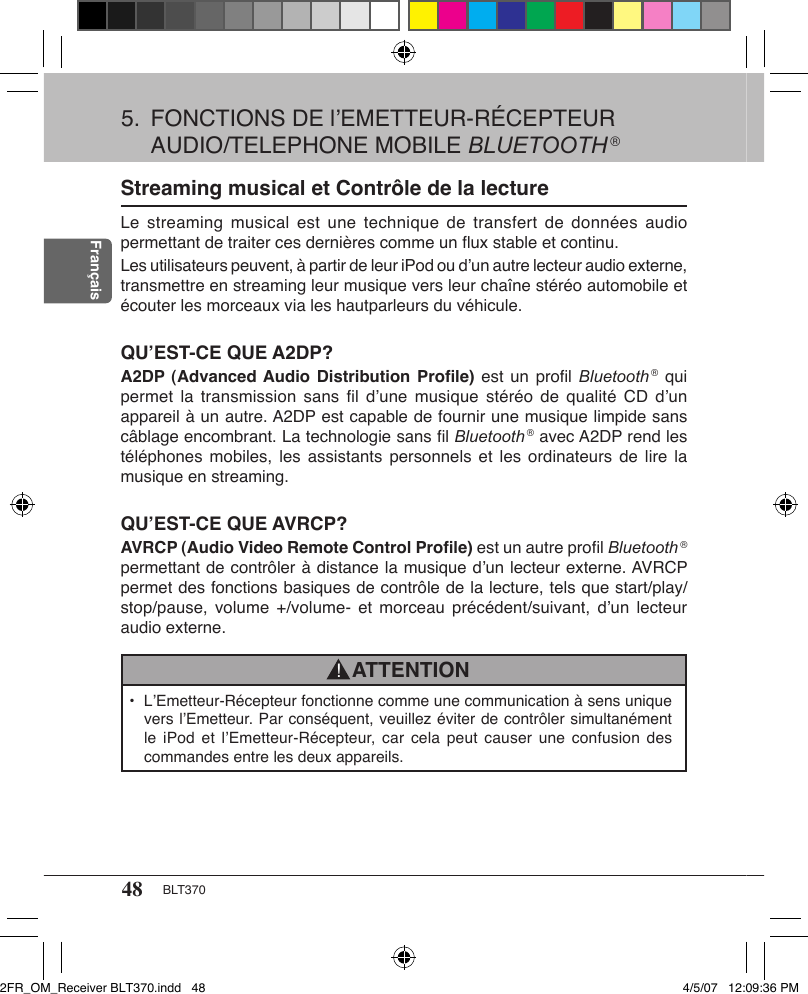 48 BLT370FrançaisStreaming musical et Contrôle de la lectureLe streaming  musical  est une  technique  de transfert  de  données audio permettant de traiter ces dernières comme un ﬂux stable et continu.Les utilisateurs peuvent, à partir de leur iPod ou d’un autre lecteur audio externe, transmettre en streaming leur musique vers leur chaîne stéréo automobile et écouter les morceaux via les hautparleurs du véhicule.QU’EST-CE QUE A2DP?A2DP (Advanced Audio Distribution  Proﬁle)  est un proﬁl Bluetooth ® qui permet la  transmission sans  ﬁl  d’une musique  stéréo de  qualité  CD d’un appareil à un autre. A2DP est capable de fournir une musique limpide sans câblage encombrant. La technologie sans ﬁl Bluetooth ® avec A2DP rend les téléphones mobiles,  les  assistants personnels  et les  ordinateurs  de lire  la musique en streaming.QU’EST-CE QUE AVRCP?AVRCP (Audio Video Remote Control Proﬁle) est un autre proﬁl Bluetooth ® permettant de contrôler à distance la musique d’un lecteur externe. AVRCP permet des fonctions basiques de contrôle de la lecture, tels que start/play/stop/pause, volume  +/volume- et  morceau  précédent/suivant, d’un  lecteur audio externe.•  L’Emetteur-Récepteur fonctionne comme une communication à sens unique vers l’Emetteur. Par conséquent, veuillez éviter de contrôler simultanément le iPod  et  l’Emetteur-Récepteur, car  cela  peut  causer  une confusion des commandes entre les deux appareils.ATTENTION!5.  FONCTIONS DE l’EMETTEUR-RÉCEPTEUR AUDIO/TELEPHONE MOBILE BLUETOOTH ®2FR_OM_Receiver BLT370.indd   48 4/5/07   12:09:36 PM