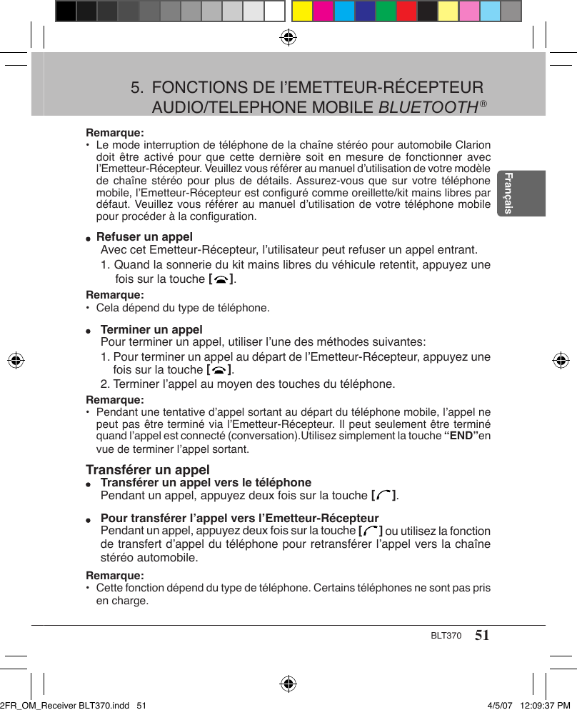 51BLT370FrançaisRemarque: •  Le mode interruption de téléphone de la chaîne stéréo pour automobile Clarion doit être  activé  pour  que  cette dernière  soit  en  mesure  de fonctionner avec l’Emetteur-Récepteur. Veuillez vous référer au manuel d’utilisation de votre modèle de chaîne  stéréo  pour  plus de détails. Assurez-vous  que  sur  votre téléphone mobile, l’Emetteur-Récepteur est conﬁguré comme oreillette/kit mains libres par défaut. Veuillez vous référer au manuel d’utilisation de votre téléphone mobile pour procéder à la conﬁguration.  Refuser un appelAvec cet Emetteur-Récepteur, l’utilisateur peut refuser un appel entrant.1. Quand la sonnerie du kit mains libres du véhicule retentit, appuyez une fois sur la touche [   ].Remarque: •  Cela dépend du type de téléphone.  Terminer un appelPour terminer un appel, utiliser l’une des méthodes suivantes:  1. Pour terminer un appel au départ de l’Emetteur-Récepteur, appuyez une fois sur la touche [   ].  2. Terminer l’appel au moyen des touches du téléphone.Remarque: •  Pendant une tentative d’appel sortant au départ du téléphone mobile, l’appel ne peut pas être terminé via l’Emetteur-Récepteur. Il peut seulement être terminé quand l’appel est connecté (conversation).Utilisez simplement la touche “END”en vue de terminer l’appel sortant.Transférer un appel  Transférer un appel vers le téléphonePendant un appel, appuyez deux fois sur la touche [   ].  Pour transférer l’appel vers l’Emetteur-RécepteurPendant un appel, appuyez deux fois sur la touche [   ] ou utilisez la fonction de transfert d’appel du téléphone pour retransférer l’appel vers la chaîne stéréo automobile.Remarque: •  Cette fonction dépend du type de téléphone. Certains téléphones ne sont pas pris en charge.5.  FONCTIONS DE l’EMETTEUR-RÉCEPTEUR AUDIO/TELEPHONE MOBILE BLUETOOTH ®2FR_OM_Receiver BLT370.indd   51 4/5/07   12:09:37 PM