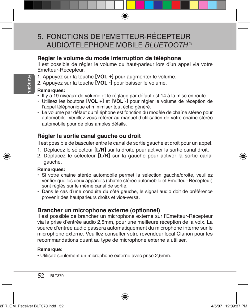 52 BLT370FrançaisRégler le volume du mode interruption de téléphoneIl est possible de régler le volume du haut-parleur lors d’un appel via votre Emetteur-Récepteur. 1. Appuyez sur la touche [VOL +] pour augmenter le volume.2. Appuyez sur la touche [VOL -] pour baisser le volume.Remarques: •  Il y a 19 niveaux de volume et le réglage par défaut est 14 à la mise en route.•  Utilisez les boutons [VOL +] et [VOL -] pour régler le volume de réception de l’appel téléphonique et minimiser tout écho généré.•  Le volume par défaut du téléphone est fonction du modèle de chaîne stéréo pour automobile. Veuillez vous référer au manuel d’utilisation de votre chaîne stéréo automobile pour de plus amples détails.Régler la sortie canal gauche ou droitIl est possible de basculer entre le canal de sortie gauche et droit pour un appel.1. Déplacez le sélecteur [L/R] sur la droite pour activer la sortie canal droit.2. Déplacez  le sélecteur  [L/R]  sur la  gauche pour  activer  la sortie  canal gauche.Remarques:•  Si votre  chaîne  stéréo  automobile  permet la sélection  gauche/droite,  veuillez vériﬁer que les deux appareils (chaîne stéréo automobile et Emetteur-Récepteur) sont réglés sur le même canal de sortie.•  Dans le cas d’une conduite du côté gauche, le signal audio doit de préférence provenir des hautparleurs droits et vice-versa.Brancher un microphone externe (optionnel)Il est possible de brancher un microphone externe sur l’Emetteur-Récepteur via la prise d’entrée audio 2,5mm, pour une meilleure réception de la voix. La source d’entrée audio passera automatiquement du microphone interne sur le microphone externe. Veuillez consulter votre revendeur local Clarion pour les recommandations quant au type de microphone externe à utiliser.Remarque:• Utilisez seulement un microphone externe avec prise 2,5mm. 5.  FONCTIONS DE l’EMETTEUR-RÉCEPTEUR AUDIO/TELEPHONE MOBILE BLUETOOTH ®2FR_OM_Receiver BLT370.indd   52 4/5/07   12:09:37 PM