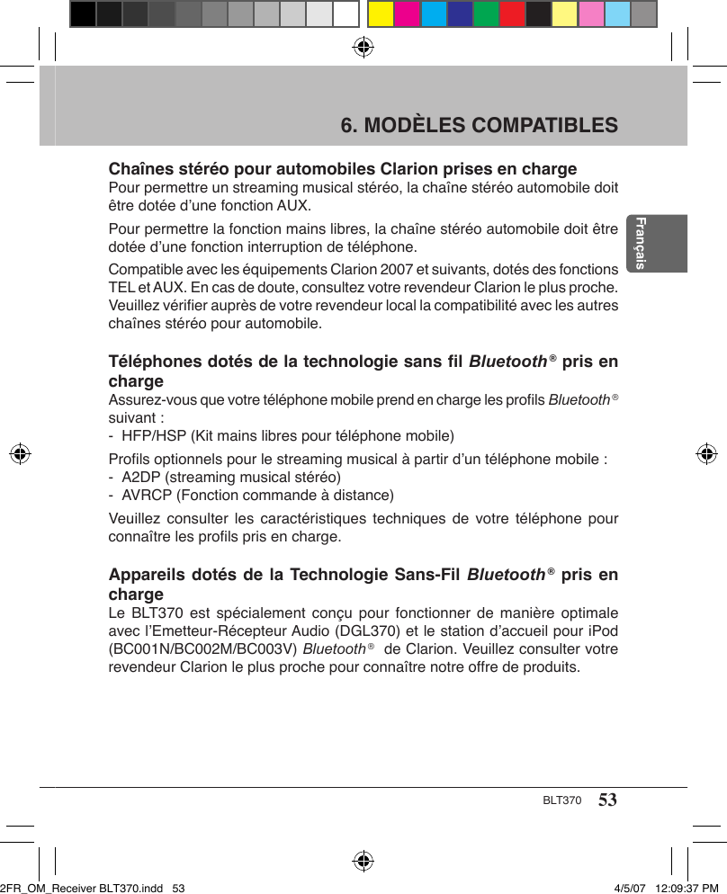 53BLT370Français6. MODÈLES COMPATIBLES Chaînes stéréo pour automobiles Clarion prises en chargePour permettre un streaming musical stéréo, la chaîne stéréo automobile doit être dotée d’une fonction AUX.Pour permettre la fonction mains libres, la chaîne stéréo automobile doit être dotée d’une fonction interruption de téléphone.Compatible avec les équipements Clarion 2007 et suivants, dotés des fonctions TEL et AUX. En cas de doute, consultez votre revendeur Clarion le plus proche. Veuillez vériﬁer auprès de votre revendeur local la compatibilité avec les autres chaînes stéréo pour automobile.Téléphones dotés de la technologie sans ﬁl Bluetooth ® pris en chargeAssurez-vous que votre téléphone mobile prend en charge les proﬁls Bluetooth ® suivant :-  HFP/HSP (Kit mains libres pour téléphone mobile)Proﬁls optionnels pour le streaming musical à partir d’un téléphone mobile :-  A2DP (streaming musical stéréo)-  AVRCP (Fonction commande à distance)Veuillez  consulter les  caractéristiques  techniques de votre  téléphone pour connaître les proﬁls pris en charge.Appareils dotés de la Technologie Sans-Fil Bluetooth ® pris en chargeLe BLT370  est spécialement conçu  pour fonctionner de  manière optimale avec l’Emetteur-Récepteur Audio (DGL370) et le station d’accueil pour iPod (BC001N/BC002M/BC003V) Bluetooth ®  de Clarion. Veuillez consulter votre revendeur Clarion le plus proche pour connaître notre offre de produits.2FR_OM_Receiver BLT370.indd   53 4/5/07   12:09:37 PM