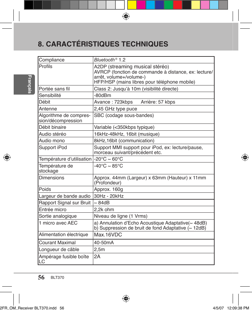 56 BLT370Français8. CARACTÉRISTIQUES TECHNIQUESCompliance Bluetooth ® 1.2Proﬁls A2DP (streaming musical stéréo)AVRCP (fonction de commande à distance, ex: lecture/arrêt, volume+/volume-)HFP/HSP (mains libres pour téléphone mobile)Portée sans ﬁl Class 2: Jusqu’à 10m (visibilité directe)Sensibilité -80dBmDébit Avance : 723kbps Arrière: 57 kbpsAntenne 2,45 GHz type puceAlgorithme de compres-sion/décompression SBC (codage sous-bandes)Débit binaire Variable (&lt;350kbps typique)Audio stéréo 16kHz-48kHz, 16bit (musique)Audio mono 8kHz,16bit (communication)Support iPod Support MMI support pour iPod, ex: lecture/pause, morceau suivant/précédent etc.Température d’utilisation -20°C ~ 60°CTempérature de stockage -40°C ~ 85°CDimensions Approx. 44mm (Largeur) x 63mm (Hauteur) x 11mm (Profondeur)Poids Approx. 160gLargeur de bande audio 30Hz - 20kHzRapport Signal sur Bruit ~ 84dBEntrée micro 2,2k ohmSortie analogique Niveau de ligne (1 Vrms)1 micro avec AEC a) Annulation d’Echo Acoustique Adaptative(~ 48dB)b) Suppression de bruit de fond Adaptative (~ 12dB)Alimentation électrique Max.16VDCCourant Maximal 40-50mALongueur de câble 2,5mAmpérage fusible boîte LC 2A2FR_OM_Receiver BLT370.indd   56 4/5/07   12:09:38 PM