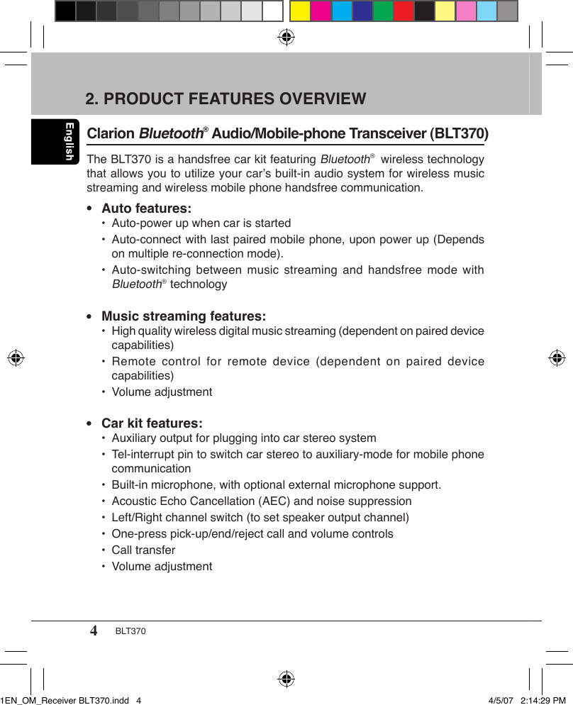 4BLT3702. PRODUCT FEATURES OVERVIEW Clarion Bluetooth® Audio/Mobile-phone Transceiver (BLT370) The BLT370 is a handsfree car kit featuring Bluetooth®  wireless technology that allows you to utilize your car’s built-in audio system for wireless music streaming and wireless mobile phone handsfree communication.•  Auto features:  •  Auto-power up when car is started  •  Auto-connect with last paired mobile phone, upon power up (Depends      on multiple re-connection mode).   •  Auto-switching between  music streaming  and  handsfree mode  with     Bluetooth®  technology•  Music streaming features:  •  High quality wireless digital music streaming (dependent on paired device      capabilities)  •  Remote control for  remote device (dependent  on paired  device      capabilities)  •  Volume adjustment•  Car kit features:  •  Auxiliary output for plugging into car stereo system  •  Tel-interrupt pin to switch car stereo to auxiliary-mode for mobile phone      communication  •  Built-in microphone, with optional external microphone support.  •  Acoustic Echo Cancellation (AEC) and noise suppression   •  Left/Right channel switch (to set speaker output channel)  •  One-press pick-up/end/reject call and volume controls  •  Call transfer  •  Volume adjustment1EN_OM_Receiver BLT370.indd   4 4/5/07   2:14:29 PM