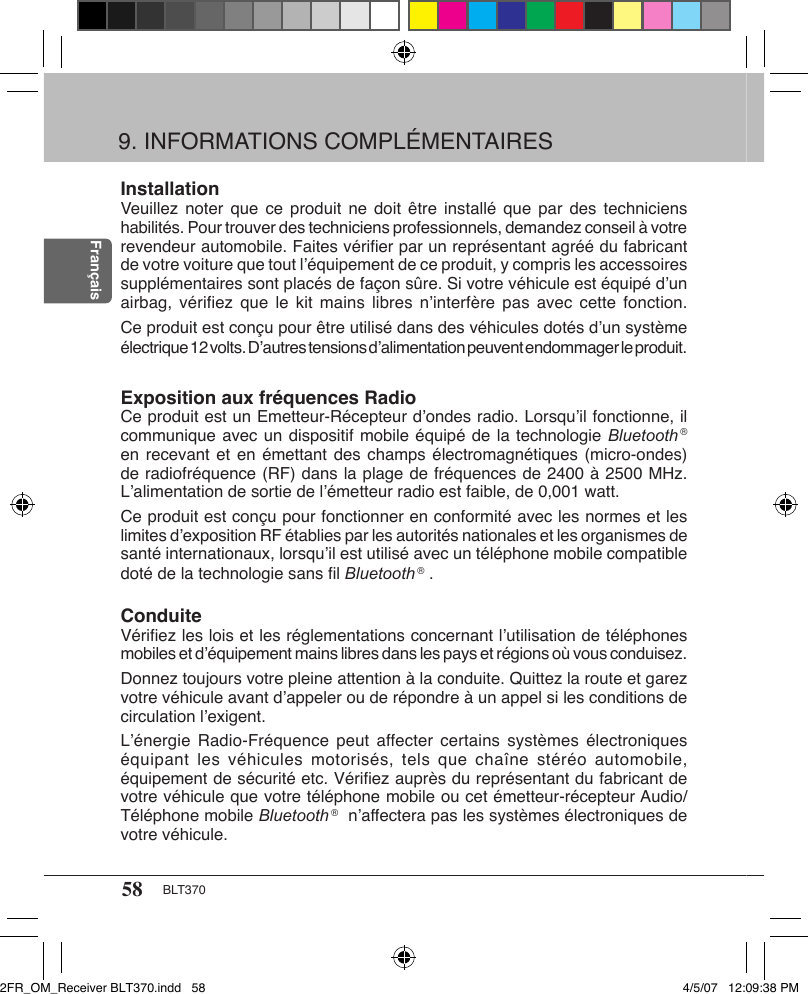 58 BLT370FrançaisInstallationVeuillez  noter que  ce produit  ne  doit être  installé que  par  des techniciens habilités. Pour trouver des techniciens professionnels, demandez conseil à votre revendeur automobile. Faites vériﬁer par un représentant agréé du fabricant de votre voiture que tout l’équipement de ce produit, y compris les accessoires supplémentaires sont placés de façon sûre. Si votre véhicule est équipé d’un airbag, vériﬁez  que  le kit  mains libres  n’interfère  pas avec  cette fonction. Ce produit est conçu pour être utilisé dans des véhicules dotés d’un système électrique 12 volts. D’autres tensions d’alimentation peuvent endommager le produit.Exposition aux fréquences RadioCe produit est un Emetteur-Récepteur d’ondes radio. Lorsqu’il fonctionne, il communique avec un dispositif mobile équipé de la technologie Bluetooth ® en recevant et en émettant des champs électromagnétiques (micro-ondes) de radiofréquence (RF) dans la plage de fréquences de 2400 à 2500 MHz. L’alimentation de sortie de l’émetteur radio est faible, de 0,001 watt.Ce produit est conçu pour fonctionner en conformité avec les normes et les limites d’exposition RF établies par les autorités nationales et les organismes de santé internationaux, lorsqu’il est utilisé avec un téléphone mobile compatible doté de la technologie sans ﬁl Bluetooth ® .ConduiteVériﬁez les lois et les réglementations concernant l’utilisation de téléphones mobiles et d’équipement mains libres dans les pays et régions où vous conduisez.Donnez toujours votre pleine attention à la conduite. Quittez la route et garez votre véhicule avant d’appeler ou de répondre à un appel si les conditions de circulation l’exigent.L’énergie Radio-Fréquence  peut  affecter certains systèmes électroniques équipant les  véhicules motorisés,  tels  que chaîne  stéréo automobile, équipement de sécurité etc. Vériﬁez auprès du représentant du fabricant de votre véhicule que votre téléphone mobile ou cet émetteur-récepteur Audio/Téléphone mobile Bluetooth ®  n’affectera pas les systèmes électroniques de votre véhicule.9. INFORMATIONS COMPLÉMENTAIRES2FR_OM_Receiver BLT370.indd   58 4/5/07   12:09:38 PM