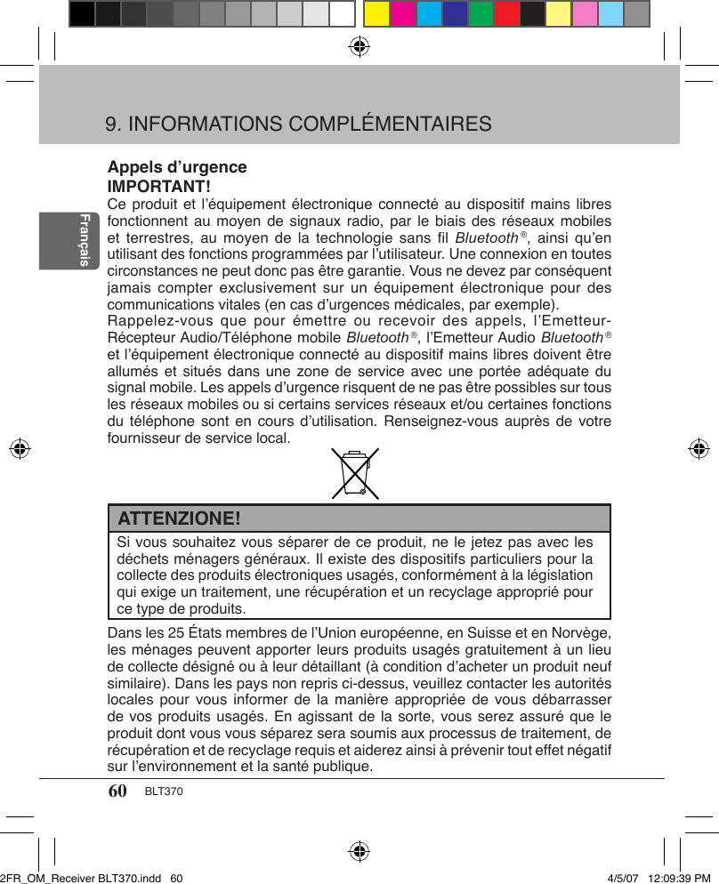 60 BLT370FrançaisAppels d’urgenceIMPORTANT!Ce produit et l’équipement électronique connecté au dispositif mains libres fonctionnent au moyen  de  signaux radio, par le  biais  des réseaux mobiles et terrestres,  au moyen  de  la technologie  sans ﬁl  Bluetooth ®, ainsi  qu’en utilisant des fonctions programmées par l’utilisateur. Une connexion en toutes circonstances ne peut donc pas être garantie. Vous ne devez par conséquent jamais compter  exclusivement  sur un  équipement électronique  pour  des communications vitales (en cas d’urgences médicales, par exemple). Rappelez-vous que  pour émettre  ou  recevoir des  appels, l’Emetteur- Récepteur Audio/Téléphone mobile Bluetooth ®, l’Emetteur Audio Bluetooth ® et l’équipement électronique connecté au dispositif mains libres doivent être allumés et  situés  dans une zone  de  service avec  une  portée adéquate du signal mobile. Les appels d’urgence risquent de ne pas être possibles sur tous les réseaux mobiles ou si certains services réseaux et/ou certaines fonctions du téléphone  sont  en cours  d’utilisation.  Renseignez-vous auprès  de  votre fournisseur de service local.9. INFORMATIONS COMPLÉMENTAIRESSi vous souhaitez vous séparer de ce produit, ne le jetez pas avec les déchets ménagers généraux. Il existe des dispositifs particuliers pour la collecte des produits électroniques usagés, conformément à la législation qui exige un traitement, une récupération et un recyclage approprié pour ce type de produits.ATTENZIONE!Dans les 25 États membres de l’Union européenne, en Suisse et en Norvège, les ménages peuvent apporter leurs produits usagés gratuitement à un lieu de collecte désigné ou à leur détaillant (à condition d’acheter un produit neuf similaire). Dans les pays non repris ci-dessus, veuillez contacter les autorités locales pour  vous  informer de  la manière  appropriée  de vous  débarrasser de vos produits usagés. En agissant de la sorte, vous serez assuré que le produit dont vous vous séparez sera soumis aux processus de traitement, de récupération et de recyclage requis et aiderez ainsi à prévenir tout effet négatif sur l’environnement et la santé publique.2FR_OM_Receiver BLT370.indd   60 4/5/07   12:09:39 PM