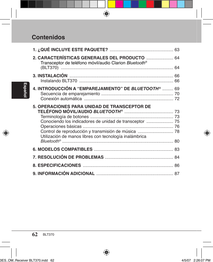 62 BLT370EspañolContenidos1. ¿QUÉ INCLUYE ESTE PAQUETE?  .................................................... 632. CARACTERÍSTICAS GENERALES DEL PRODUCTO  ...................... 64   Transceptor de teléfono móvil/audio Clarion Bluetooth®    (BLT370)  ............................................................................................ 643. INSTALACIÓN  ..................................................................................... 66   Instalando BLT370  ............................................................................. 664. INTRODUCCIÓN A “EMPAREJAMIENTO” DE BLUETOOTH®  ......... 69   Secuencia de emparejamiento  ........................................................... 70   Conexión automática  ......................................................................... 725. OPERACIONES PARA UNIDAD DE TRANSCEPTOR DE      TELÉFONO MÓVIL/AUDIO BLUETOOTH®  ........................................ 73   Terminología de botones  .................................................................... 73   Conociendo los indicadores de unidad de transceptor  ...................... 75   Operaciones básicas  .......................................................................... 76   Control de reproducción y transmisión de música  ............................. 78   Utilización de manos libres con tecnología inalámbrica   Bluetooth®  ........................................................................................... 806. MODELOS COMPATIBLES  ................................................................. 837. RESOLUCIÓN DE PROBLEMAS  ........................................................ 848. ESPECIFICACIONES  .......................................................................... 869. INFORMACIÓN ADICIONAL  ............................................................... 873ES_OM_Receiver BLT370.indd   62 4/5/07   2:26:07 PM