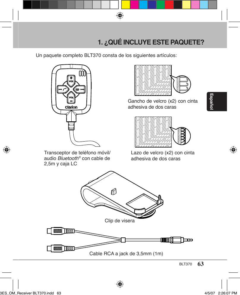 63BLT370Español1. ¿QUÉ INCLUYE ESTE PAQUETE?Un paquete completo BLT370 consta de los siguientes artículos:Transceptor de teléfono móvil/audio Bluetooth® con cable de 2,5m y caja LCClip de viseraCable RCA a jack de 3,5mm (1m)Gancho de velcro (x2) con cinta adhesiva de dos carasLazo de velcro (x2) con cinta adhesiva de dos caras3ES_OM_Receiver BLT370.indd   63 4/5/07   2:26:07 PM